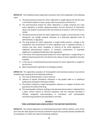 ARTICLE 53 - The simplified sanitary registration procedure shall not be applicable in the following
cases:
       a) The pharmaceutical product for which registration is sought appears for the first time
           in the field of medicine in Chile, except under the provisions of article 52.2.
       b) The pharmaceutical product for which registration is sought comprises the same
           active ingredient as another registered product, and the disclosure of information
           about such product is protected under the provisions of section 2, title VIII of law no.
           19,939.
       c) The pharmaceutical product for which registration is sought is concerned with a new
           therapeutic use, dosage schedule, extension of a previously approved route of
           administration, or age group.
       d) The drug product for which registration is sought health presents a change in the
           composition and concentration of active ingredients over a registered formula, or
           contains new salts, esters, complexes or isoforms of the active ingredients in a
           registered pharmaceutical product, or comprises combinations of separately
           registered or unregistered fixed-dose active ingredients.
       e) In the event of the pharmaceutical product for which registration is sought being in a
           different pharmaceutical form and wherein the release of active ingredients has been
           modified.
       f) In the case of a combined pharmaceutical product for which registration is sought for
           the first time.
       g) When requesting the registration of a biological product.

ARTICLE 54 - The registration procedure of homoeopathic pharmaceutical products may only be
simplified upon meeting all of the following conditions:
         a) The route of administration is oral or external.
         b) Absence of specific therapeutic indications in the graphic label or in healthcare
            professional and patient information leaflets.
         c) The product comprises a single homoeopathic substance to a degree of dilution that
            guarantees the safety of the drug.
         d) The homoeopathic substance making up the pharmaceutical product is obtained from
            a plant, animal, mineral or chemical substances and raw materials described in
            officially recognized pharmacopoeias in accordance with homoeopathic
            manufacturing procedures also described in such texts.

                                     SECTION 5
           TERM, SUSPENSION AND CANCELLATION OF THE SANITARY REGISTRATION

ARTICLE 55 - The sanitary registration of a pharmaceutical product shall be valid for a term of five
years from the date of grant and may be renewed for equal and successive periods provided that
no cancellation is in effect and under the following conditions:

                                                30
 