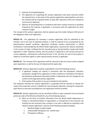 1. Payment of corresponding fees.
        2. The objections for suspending the sanitary registration have been overcome within
             the required term. In the event of the sanitary registration expiring before such term,
             the renewal shall be requested within 15 days after expiration of the term allowed to
             overcome the objections.
        3. Absence of outstanding fines or compliance with other sanitary measures or penalties
             imposed by the Institute, if applicable, in connection with the registration for which
             renewal is sought.
The renewal of the sanitary registration shall be rejected upon the holder failing to fulfil some of
the obligations under such registration.

ARTICLE 56 - The application for renewing a sanitary registration shall be submitted to the
Institute, and in the case of imported products, it shall be required to be accompanied by the
pharmaceutical product certificate, registration certificate, sanitary authorization or official
certifications recommended by the World Health Organization, issued by the relevant authorities
in the country of origin, certifying that the manufacturing or storing facilities comply with health
regulations in their respective country, that the product is registered in said country pursuant to
current legislation, indicating the authorized formula in full, and that the sale of the product is
subject to a restrictive regime or other special sanitary controls, if applicable.

ARTICLE 57 - The renewal of the registration shall be required to bear the same number assigned
upon registration, as well as the year of renewal and the expiry date.

ARTICLE 58 - Sanitary registrations could be suspended for any of the following reasons:
        1. If significant changes are noticed in connection with the therapeutic indication,
            composition, dosage forms, application or other conditions as indicated on the label or
            the healthcare professional information leaflet or advertised, and such changes do not
            conform to the approved sanitary registration.
        2. If the quality of the product is not up to standard in two batches.
The resolution whereby the sanitary registration is suspended shall be required to indicate the
scope of the suspension and set a deadline for overcoming the objections causing the suspension;
upon failure to overcome said objections, the registration shall be cancelled.

ARTICLE 59 - Sanitary registrations may be cancelled ex officio or upon complaint of any interested
parties by order of the Ministry of Health for any of the following reasons:
        a) When on the basis of scientific information from the World Health Organization or
            foreign or international bodies or organizations, or arising from its own research, the
            Institute has the conviction that a product is not safe or effective as indicated in the
            relevant sanitary registration, and one of the following situations develops:
                i.   Manifest danger to public health.
               ii.   Unfavourable therapeutic risk - benefit ratio.
              iii.   Therapeutic inefficacy.

                                                31
 