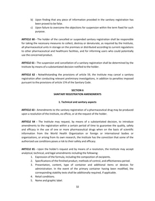 b) Upon finding that any piece of information provided in the sanitary registration has
           been proved to be false.
        c) Upon failure to overcome the objections for suspension within the term fixed for such
           purpose.

ARTICLE 60 - The holder of the cancelled or suspended sanitary registration shall be responsible
for taking the necessary measures to collect, destroy or denaturate, as required by the Institute,
all pharmaceutical units in storage on the premises or distributed according to current regulations
to other pharmaceutical and healthcare facilities, and for informing users who could potentially
use the concerned product.

ARTICLE 61 - The suspension and cancellation of a sanitary registration shall be determined by the
Institute by means of a substantiated decision notified to the holder.

ARTICLE 62 - Notwithstanding the provisions of article 59, the Institute may cancel a sanitary
registration after conducting relevant preliminary investigations, in addition to penalties imposed
pursuant to the provisions of article 174 of the Sanitary Code.

                                         SECTION 6
                            SANITARY REGISTRATION AMENDMENTS

                                1. Technical and sanitary aspects

ARTICLE 63 - Amendments to the sanitary registration of a pharmaceutical drug may be produced
upon a resolution of the Institute, ex officio, or at the request of the holder.

ARTICLE 64 - The Institute may request, by means of a substantiated decision, to introduce
amendments to the registration within a certain period of time to guarantee the quality, safety
and efficacy in the use of one or more pharmaceutical drugs when on the basis of scientific
information from the World Health Organization or foreign or international bodies or
organizations, or arising from its own research, the Institute has the conviction that some of the
authorized use conditions poses a risk to their safety and efficacy.

ARTICLE 65 - Upon the holder's request and by means of a resolution, the Institute may accept
analytical, technical, and legal amendments including the following:
        1. Expression of the formula, including the composition of excipients.
        2. Specifications of the finished product, methods of control, and effectiveness period.
        3. Presentation, content, type of container and additional items or devices for
             administration. In the event of the primary container having been modified, the
             corresponding stability tests shall be additionally required, if applicable.
        4. Retail conditions.
        5. Name and graphic label.

                                                32
 