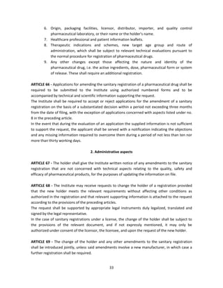6. Origin, packaging facilities, licensor, distributor, importer, and quality control
           pharmaceutical laboratory, or their name or the holder's name.
        7. Healthcare professional and patient information leaflets.
        8. Therapeutic indications and schemes, new target age group and route of
           administration, which shall be subject to relevant technical evaluations pursuant to
           the normal procedure for registration of pharmaceutical drugs.
        9. Any other changes except those affecting the nature and identity of the
           pharmaceutical drug, i.e. the active ingredients, dose, pharmaceutical form or system
           of release. These shall require an additional registration.

ARTICLE 66 - Applications for amending the sanitary registration of a pharmaceutical drug shall be
required to be submitted to the Institute using authorized numbered forms and to be
accompanied by technical and scientific information supporting the request.
The Institute shall be required to accept or reject applications for the amendment of a sanitary
registration on the basis of a substantiated decision within a period not exceeding three months
from the date of filing, with the exception of applications concerned with aspects listed under no.
8 in the preceding article.
In the event that during the evaluation of an application the supplied information is not sufficient
to support the request, the applicant shall be served with a notification indicating the objections
and any missing information required to overcome them during a period of not less than ten nor
more than thirty working days.

                                    2. Administrative aspects

ARTICLE 67 - The holder shall give the Institute written notice of any amendments to the sanitary
registration that are not concerned with technical aspects relating to the quality, safety and
efficacy of pharmaceutical products, for the purposes of updating the information on file.

ARTICLE 68 - The Institute may receive requests to change the holder of a registration provided
that the new holder meets the relevant requirements without affecting other conditions as
authorized in the registration and that relevant supporting information is attached to the request
according to the provisions of the preceding articles.
The request shall be supported by appropriate legal instruments duly legalized, translated and
signed by the legal representative.
In the case of sanitary registrations under a license, the change of the holder shall be subject to
the provisions of the relevant document, and if not expressly mentioned, it may only be
authorized under consent of the licensor, the licensee, and upon the request of the new holder.

ARTICLE 69 - The change of the holder and any other amendments to the sanitary registration
shall be introduced jointly, unless said amendments involve a new manufacturer, in which case a
further registration shall be required.


                                                33
 