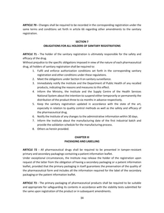ARTICLE 70 - Changes shall be required to be recorded in the corresponding registration under the
same terms and conditions set forth in article 66 regarding other amendments to the sanitary
registration.

                                       SECTION 7
                 OBLIGATIONS FOR ALL HOLDERS OF SANITARY REGISTRATIONS

ARTICLE 71 - The holder of the sanitary registration is ultimately responsible for the safety and
efficacy of the drug.
Without prejudice to the specific obligations imposed in view of the nature of each pharmaceutical
drug, all holders of sanitary registration shall be required to:
         1. Fulfil and enforce authorization conditions set forth in the corresponding sanitary
             registration and other conditions under these regulations.
         2. Meet the obligations under Section X on sanitary surveillance.
         3. Immediately notify the Institute and the Department of Public Health of any recalled
             products, indicating the reasons and measures to this effect.
         4. Inform the Ministry, the Institute and the Supply Centre of the Health Services
             National System about the intention to suspend either temporarily or permanently the
             distribution of the product three to six months in advance respectively.
         5. Keep the sanitary registration updated in accordance with the state of the art,
             especially in relation to quality control methods as well as the safety and efficacy of
             the pharmaceutical drug.
         6. Notify the Institute of any changes to the administrative information within 30 days.
         7. Inform the Institute about the manufacturing date of the first industrial batch and
             provide the validation schedule for the manufacturing process.
         8. Others as herein provided.

                                         CHAPTER III
                                   PACKAGING AND LABELLING

ARTICLE 72 - All pharmaceutical drugs shall be required to be presented in tamper-resistant
primary and secondary packagings containing a patient information leaflet.
Under exceptional circumstances, the Institute may release the holder of the registration upon
request of the latter from the obligation of having a secondary packaging or a patient information
leaflet, provided that the primary packaging in itself guarantees the preservation of the quality of
the pharmaceutical form and includes all the information required for the label of the secondary
packaging or the patient information leaflet.

ARTICLE 73 - The primary packaging of pharmaceutical products shall be required to be suitable
and appropriate for safeguarding its contents in accordance with the stability tests submitted for
the same upon registration of the product or in subsequent amendments.

                                                34
 