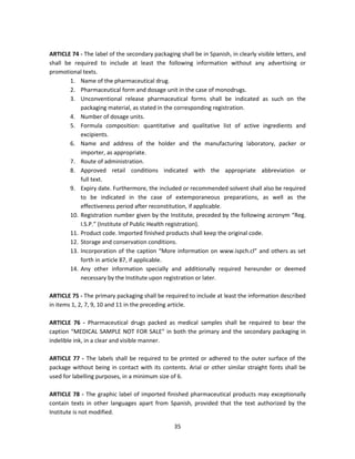ARTICLE 74 - The label of the secondary packaging shall be in Spanish, in clearly visible letters, and
shall be required to include at least the following information without any advertising or
promotional texts.
        1. Name of the pharmaceutical drug.
        2. Pharmaceutical form and dosage unit in the case of monodrugs.
        3. Unconventional release pharmaceutical forms shall be indicated as such on the
            packaging material, as stated in the corresponding registration.
        4. Number of dosage units.
        5. Formula composition: quantitative and qualitative list of active ingredients and
            excipients.
        6. Name and address of the holder and the manufacturing laboratory, packer or
            importer, as appropriate.
        7. Route of administration.
        8. Approved retail conditions indicated with the appropriate abbreviation or
            full text.
        9. Expiry date. Furthermore, the included or recommended solvent shall also be required
            to be indicated in the case of extemporaneous preparations, as well as the
            effectiveness period after reconstitution, if applicable.
        10. Registration number given by the Institute, preceded by the following acronym “Reg.
            I.S.P.” (Institute of Public Health registration).
        11. Product code. Imported finished products shall keep the original code.
        12. Storage and conservation conditions.
        13. Incorporation of the caption “More information on www.ispch.cl” and others as set
            forth in article 87, if applicable.
        14. Any other information specially and additionally required hereunder or deemed
            necessary by the Institute upon registration or later.

ARTICLE 75 - The primary packaging shall be required to include at least the information described
in items 1, 2, 7, 9, 10 and 11 in the preceding article.

ARTICLE 76 - Pharmaceutical drugs packed as medical samples shall be required to bear the
caption “MEDICAL SAMPLE NOT FOR SALE” in both the primary and the secondary packaging in
indelible ink, in a clear and visible manner.

ARTICLE 77 - The labels shall be required to be printed or adhered to the outer surface of the
package without being in contact with its contents. Arial or other similar straight fonts shall be
used for labelling purposes, in a minimum size of 6.

ARTICLE 78 - The graphic label of imported finished pharmaceutical products may exceptionally
contain texts in other languages apart from Spanish, provided that the text authorized by the
Institute is not modified.

                                                 35
 