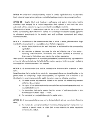 ARTICLE 79 - Under their sole responsibility, holders of sanitary registrations may include in the
labels industrial property information as required by law to exercise the rights arising therefrom.

ARTICLE 80 - Graphic labels and healthcare professional and patient information leaflets
submitted upon applying for a sanitary registration shall conform to their final text once
authorized, without prejudice to any amendments introduced by the Institute.
The provisions of article 77 concerning the type and size of fonts for secondary packaging shall be
further applicable to patient information leaflets. The same requirements shall also be applicable
to subsequent amendments to the graphic label and healthcare professional and patient
information leaflets.

ARTICLE 81 - In addition to the information described in article 74 above, pharmaceutical drugs
intended for direct sale shall be required to include the following details:
        a) Regular dosing instructions for each indication as authorized in the corresponding
             registration.
        b) Any warnings as deemed necessary for safe and effective use of the product,
             indicating contraindications, interactions and adverse reactions if applicable as
             determined by the Institute upon granting the sanitary registration.
These products may be presented in dispensers provided that each blister or strip is placed within
an insert or other unit disclosing the full text of the caption approved for the secondary packaging
and the patient information leaflet, if not enclosed.

ARTICLE 82 - A pharmaceutical drug shall be required to be designated after its generic or trade
name.
Notwithstanding the foregoing, in the event of a pharmaceutical drug not being identified by its
generic name and comprising a single active ingredient, said ingredient shall be required to be
identified by its generic name printed in legible characters under the following conditions:
         a) The name shall be required to be located on the bottom line immediately after the
             authorized denomination.
         b) The colour of the letters and the background of the authorized designation shall be
             required to be the same.
         c) The dimensions shall not be greater than fifty percent of said denomination or less
             than the size indicated in article 77 herein.
         d) The name shall be required to be printed in capital letters.

ARTICLE 83 - A pharmaceutical drug may not be designated with a trade name in the following
cases:
       a) The name is the same or similar to an international non-proprietary name or its own
           chemical or generic name, or other than a name referring to active ingredients
           composing the product.


                                                36
 