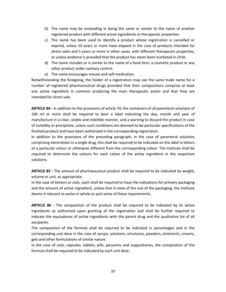 b) The name may be misleading in being the same or similar to the name of another
            registered product with different active ingredients or therapeutic properties.
       c) The name has been used to identify a product whose registration is cancelled or
            expired, unless 10 years or more have elapsed in the case of products intended for
            direct sales and 5 years or more in other cases, with different therapeutic properties,
            or unless evidence is provided that the product has never been marketed in Chile.
       d) The name includes or is similar to the name of a food item, a cosmetic product or any
            other product under sanitary control.
       e) The name encourages misuse and self-medication.
Notwithstanding the foregoing, the holder of a registration may use the same trade name for a
number of registered pharmaceutical drugs provided that their compositions comprise at least
one active ingredient in common producing the main therapeutic action and that they are
intended for direct sale.

ARTICLE 84 - In addition to the provisions of article 74, the containers of all parenteral solutions of
100 ml or more shall be required to bear a label indicating the day, month and year of
manufacture in a clear, visible and indelible manner, and a warning to discard the product in case
of turbidity or precipitate, unless such conditions are deemed to be particular specifications of the
finished product and have been authorized in the corresponding registration.
In addition to the provisions of the preceding paragraph, in the case of parenteral solutions
comprising electrolytes in a single drug, this shall be required to be indicated on the label in letters
of a particular colour or otherwise different from the corresponding colour. The Institute shall be
required to determine the colours for each cation of the active ingredient in the respective
solutions.

ARTICLE 85 - The amount of pharmaceutical product shall be required to be indicated by weight,
volume or unit, as appropriate.
In the case of blisters or vials, each shall be required to have the indications for primary packaging
and the amount of active ingredient, unless that in view of the size of the packaging, the Institute
deems it relevant to waive in whole or part some of these requirements.

ARTICLE 86 - The composition of the product shall be required to be indicated by its active
ingredients as authorized upon granting of the registration and shall be further required to
indicate the equivalence of active ingredients with the parent drug and the qualitative list of all
excipients.
The composition of the formula shall be required to be indicated in percentages and in the
corresponding unit dose in the case of syrups, solutions, emulsions, powders, ointments, creams,
gels and other formulations of similar nature.
In the case of vials, capsules, tablets, pills, pessaries and suppositories, the composition of the
formula shall be required to be indicated by each unit dose.




                                                  37
 