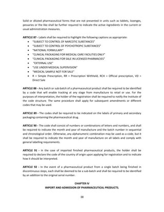 Solid or diluted pharmaceutical forms that are not presented in units such as tablets, lozenges,
pessaries or the like shall be further required to indicate the active ingredients in the current or
usual administration measures.

ARTICLE 87 - Labels shall be required to highlight the following captions as appropriate:
    “SUBJECT TO CONTROL OF NARCOTIC SUBSTANCES”
    “SUBJECT TO CONTROL OF PSYCHOTROPIC SUBSTANCES”
    “NATIONAL FORMULARY”
    “CLINICAL PACKAGING FOR MEDICAL CARE FACILITIES ONLY”
    “CLINICAL PACKAGING FOR SALE IN LICENSED PHARMACIES”
    “EXTERNAL USE”
    “USE UNDER MEDICAL SUPERVISION”
    “MEDICAL SAMPLE NOT FOR SALE”
    R = Simple Prescription, RR = Prescription Withheld, RCH = Official prescription, VD =
       Direct Sale

ARTICLE 88 - Any batch or sub-batch of a pharmaceutical product shall be required to be identified
by a code that will enable tracking at any stage from manufacture to retail or use. For the
purposes of interpretation, the holder of the registration shall be required to notify the Institute of
the code structure. The same procedure shall apply for subsequent amendments or different
codes that may be used.

ARTICLE 89 - The codes shall be required to be indicated on the labels of primary and secondary
packaging containing the pharmaceutical drug.

ARTICLE 90 - The code shall consist of numbers or combinations of letters and numbers, and shall
be required to indicate the month and year of manufacture and the batch number in sequential
and chronological order. Otherwise, any alphanumeric combination may be used as a code, but it
shall be required to indicate the month and year of manufacture on all labels and comply with
general labelling requirements.

ARTICLE 91 - In the case of imported finished pharmaceutical products, the holder shall be
required to declare the code of the country of origin upon applying for registration and to indicate
how it should be interpreted.

ARTICLE 92 - In the event of a pharmaceutical product from a single batch being finished in
discontinuous steps, each shall be deemed to be a sub-batch and shall be required to be identified
by an addition to the original serial number.

                                      CHAPTER IV
                   IMPORT AND ADMISSION OF PHARMACEUTICAL PRODUCTS.


                                                  38
 