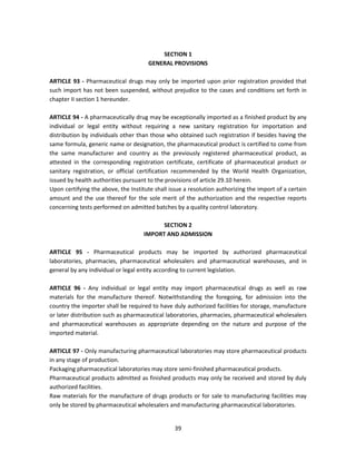 SECTION 1
                                      GENERAL PROVISIONS

ARTICLE 93 - Pharmaceutical drugs may only be imported upon prior registration provided that
such import has not been suspended, without prejudice to the cases and conditions set forth in
chapter II section 1 hereunder.

ARTICLE 94 - A pharmaceutically drug may be exceptionally imported as a finished product by any
individual or legal entity without requiring a new sanitary registration for importation and
distribution by individuals other than those who obtained such registration if besides having the
same formula, generic name or designation, the pharmaceutical product is certified to come from
the same manufacturer and country as the previously registered pharmaceutical product, as
attested in the corresponding registration certificate, certificate of pharmaceutical product or
sanitary registration, or official certification recommended by the World Health Organization,
issued by health authorities pursuant to the provisions of article 29.10 herein.
Upon certifying the above, the Institute shall issue a resolution authorizing the import of a certain
amount and the use thereof for the sole merit of the authorization and the respective reports
concerning tests performed on admitted batches by a quality control laboratory.

                                           SECTION 2
                                     IMPORT AND ADMISSION

ARTICLE 95 - Pharmaceutical products may be imported by authorized pharmaceutical
laboratories, pharmacies, pharmaceutical wholesalers and pharmaceutical warehouses, and in
general by any individual or legal entity according to current legislation.

ARTICLE 96 - Any individual or legal entity may import pharmaceutical drugs as well as raw
materials for the manufacture thereof. Notwithstanding the foregoing, for admission into the
country the importer shall be required to have duly authorized facilities for storage, manufacture
or later distribution such as pharmaceutical laboratories, pharmacies, pharmaceutical wholesalers
and pharmaceutical warehouses as appropriate depending on the nature and purpose of the
imported material.

ARTICLE 97 - Only manufacturing pharmaceutical laboratories may store pharmaceutical products
in any stage of production.
Packaging pharmaceutical laboratories may store semi-finished pharmaceutical products.
Pharmaceutical products admitted as finished products may only be received and stored by duly
authorized facilities.
Raw materials for the manufacture of drugs products or for sale to manufacturing facilities may
only be stored by pharmaceutical wholesalers and manufacturing pharmaceutical laboratories.


                                                 39
 