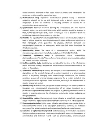 under conditions described in their labels insofar as potency and effectiveness are
      concerned as determined by appropriate tests.
28)   Pharmaceutical drug: Registered pharmaceutical product having a distinctive
      packaging adapted for its use and designated under a generic name or other
      designation. It shall be construed as including elements or devices for its
      administration where appropriate.
29)   Specifications: Technical document defining the characteristics of a raw material,
      material, product, or service and determining which variables should be assessed in
      them, further describing the tests, assays and analyses used to determine them and
      establishing the criteria for acceptance or rejection.
30)   Stability: The capacity of an active ingredient or a finished pharmaceutical product to
      keep its original properties according to the specifications set forth and authorized in
      their monograph, which guarantees its physical, chemical, biological and
      microbiological properties, as appropriate, within specified limits throughout the
      effectiveness period.
31)   Manufacturing status: The status of a pharmaceutical product within the
      manufacturing process (semi-manufactured, bulk, semi-finished or finished).
32)   Therapeutic equivalence study: A comparative clinical, bioavailability,
      pharmacodynamic or “in vitro” test performed on a reference pharmaceutical product
      and another one under evaluation.
33)   Real-time stability study: A stability test carried out for the time of the effectiveness
      period and under storage, temperature, and humidity conditions determined by the
      nature of the product.
34)   Accelerated stability study: A stability test designed to increase the speed of chemical
      degradation or the physical changes of an active ingredient or a pharmaceutical
      product in its primary packaging under severe storage, temperature, and humidity
      conditions as part of a formal storage programme for a certain period of time
      according to the active ingredient under evaluation, resulting in the determination of
      stability for a certain period.
35)   Stability study: A series of tests, assays and analyses relating to the physical, chemical,
      biological, and microbiological characteristics of an active ingredient or a
      pharmaceutical product conducted for the purposes of gathering information about its
      stability in order to determine the effectiveness period under certain packaging and
      storage conditions.
36)   Bioavailability studies: Pharmacokinetic tests following a predefined experimental
      design which make it possible to determine the bioavailability of an active ingredient.
37)   Pharmacokinetic studies: In vivo assays following a predefined experimental design to
      help establish the kinetics of the absorption, distribution, excretion, and metabolic
      processes of the active ingredients and metabolites of a pharmaceutical product.
38)   Evaluation of a pharmaceutical product: Systematic study of information provided by
      the interested party requesting a sanitary registration with respect to the relevance of
      administrative and technical records such as pharmaceutical, pharmacological,

                                            4
 