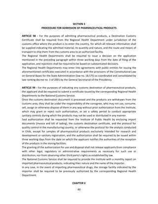 SECTION 3
                 PROCEDURE FOR ADMISSION OF PHARMACEUTICAL PRODUCTS

ARTICLE 98 - For the purposes of admitting pharmaceutical products, a Destination Customs
Certificate shall be required from the Regional Health Department under jurisdiction of the
customs office where the product is to enter the country, for which all relevant information shall
be supplied indicating the admitted material, its quantity and nature, and the route and means of
transport to ship them from the customs area to an authorized facility.
The Regional Health Departments shall be required to issue a decision on the application
mentioned in the preceding paragraph within three working days from the date of filing of the
application, and rejections shall be required to be based on substantiated decisions.
The Regional Health Departments may enter into agreements with public entities for issuing the
aforementioned certificates executed in accordance with the provisions of the Constitutional Law
on General Bases for the State Administration (law no. 18,575) as coordinated and consolidated by
law-ranking decree no. 1 of 2001 by the General Secretariat of the Presidency.

ARTICLE 99 - For the purposes of indicating any customs destination of pharmaceutical products,
the applicant shall be required to submit a certificate issued by the corresponding Regional Health
Departments to the National Customs Service.
Once the customs destination document is processed and the products are withdrawn from the
customs area, they shall be under the responsibility of the consignee, who may not use, consume,
sell, assign or otherwise dispose of them in any way without prior authorization from the Institute,
which may grant or reject such authorization, or set a safety period to conduct appropriate
sanitary controls during which the products may not be used or distributed in any manner.
Said authorization shall be requested from the Institute of Public Health by enclosing import
documents (invoice and bill of lading), the customs destination certificate, and the protocol for
quality control in the manufacturing country, or otherwise the protocol for the analysis conducted
in Chile, except for samples of pharmaceutical products exclusively intended for research and
development or sanitary registration, and the authorization shall be required to be issued within
three working days from the date on which the applicant notifies the authorities of the reception
of the products in the storing facilities.
The granting of the authorization for use and disposal shall not release applicants from compliance
with other legal, regulatory or administrative requirements as necessary for such use or
distribution, nor from observing other third party's rights as established by law.
The National Customs Service shall be required to provide the Institute with a monthly report on
imported pharmaceutical products, indicating their nature and the name of the importer.
In any case, in the event of importing pharmaceutical drugs, the storage facility indicated by the
importer shall be required to be previously authorized by the corresponding Regional Health
Department.

                                            CHAPTER V

                                                40
 
