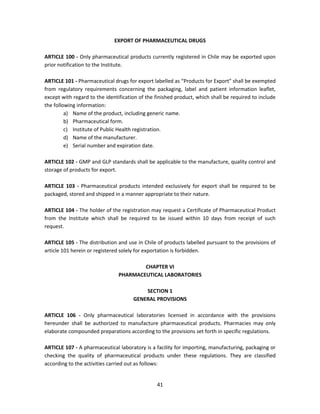 EXPORT OF PHARMACEUTICAL DRUGS

ARTICLE 100 - Only pharmaceutical products currently registered in Chile may be exported upon
prior notification to the Institute.

ARTICLE 101 - Pharmaceutical drugs for export labelled as “Products for Export” shall be exempted
from regulatory requirements concerning the packaging, label and patient information leaflet,
except with regard to the identification of the finished product, which shall be required to include
the following information:
         a) Name of the product, including generic name.
         b) Pharmaceutical form.
         c) Institute of Public Health registration.
         d) Name of the manufacturer.
         e) Serial number and expiration date.

ARTICLE 102 - GMP and GLP standards shall be applicable to the manufacture, quality control and
storage of products for export.

ARTICLE 103 - Pharmaceutical products intended exclusively for export shall be required to be
packaged, stored and shipped in a manner appropriate to their nature.

ARTICLE 104 - The holder of the registration may request a Certificate of Pharmaceutical Product
from the Institute which shall be required to be issued within 10 days from receipt of such
request.

ARTICLE 105 - The distribution and use in Chile of products labelled pursuant to the provisions of
article 101 herein or registered solely for exportation is forbidden.

                                        CHAPTER VI
                                PHARMACEUTICAL LABORATORIES

                                          SECTION 1
                                      GENERAL PROVISIONS

ARTICLE 106 - Only pharmaceutical laboratories licensed in accordance with the provisions
hereunder shall be authorized to manufacture pharmaceutical products. Pharmacies may only
elaborate compounded preparations according to the provisions set forth in specific regulations.

ARTICLE 107 - A pharmaceutical laboratory is a facility for importing, manufacturing, packaging or
checking the quality of pharmaceutical products under these regulations. They are classified
according to the activities carried out as follows:


                                                41
 