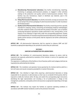 a) Manufacturing Pharmaceutical Laboratory: Any facility manufacturing, importing,
           fractioning or packaging pharmaceutical products, or engaged in other activities
           relating to the production and quality control of pharmaceutical products. These
           facilities may also manufacture, import or distribute raw materials used in the
           pharmaceutical industry.
        b) Fitting Pharmaceutical Laboratory: Any facility exclusively carrying out processes that
           do not tamper the primary packaging of a pharmaceutical product in order to produce
           the finished product.
        c) Quality Control Pharmaceutical Laboratory: Any facility comprising premises specially
           intended for analyzing, testing, researching and developing analytical methodologies
           and other analytical studies concerned with the products hereunder, such as facilities
           conducting therapeutic equivalence studies performed in vitro, among others, at the
           request of any individual or legal entity under the corresponding agreement. Quality
           control departments of manufacturing pharmaceutical laboratories wishing to provide
           quality control services to third parties shall be required to be further authorized by
           the Institute.

ARTICLE 108 - All pharmaceutical laboratories shall be required to observe GMP and GLP
standards as appropriate depending on the activities for which they are authorized.

                                        SECTION 2
                         SANITARY AUTHORIZATION FOR LABORATORIES

ARTICLE 109 - The installation of a pharmaceutical laboratory, whatever its nature, shall be
required to be expressly authorized by resolution of the Institute in terms of its operation and
eventual relocation.
The expansion or modification of the facilities or line of business within each category shall also be
required to be authorized by the Institute.

ARTICLE 110 - The installation and operation license granted by the Institute shall be valid for a
term of 3 years and may be renewed as provided for in section 9 hereunder.

ARTICLE 111 - Any individual or legal entity acquiring a pharmaceutical laboratory or being
responsible for its operation or administration on their own or on behalf of third parties shall be
required to notify the Institute within 30 days and submit the corresponding legal instruments
identifying the legal representative and including a list of professionals in charge of the
management, production, and quality control and assurance as appropriate depending on the type
of facility.

ARTICLE 112 - The Institute may inspect the facilities to supervise operating conditions in
accordance with GMP and GLP standards as well as the provisions hereunder.


                                                 42
 