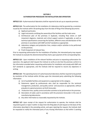 SECTION 3
               AUTHORIZATION PROCEDURE FOR INSTALLATION AND OPERATION

ARTICLE 113 - A pharmaceutical laboratory shall be required to be set up on separate premises.

ARTICLE 114 - The authorization for the installation of a laboratory shall be granted by a resolution
issued by the Institute within 30 working days from the date of filing of the following documents:
         a) Applicant particulars.
         b) Legal instruments certifying the ownership of the facilities and the trade name.
         c) Architectural plan of the premises in duplicate, including flow charts or staff
             movement diagrams, materials and critical support systems if applicable, as well as
             technical specifications concerning the facilities, different areas and distribution of the
             premises in accordance with GMP and GLP standards as appropriate.
         d) Laboratory category and production lines, analysis and/or activities to be performed
             on the premises.
         e) Proof of payment of relevant fees.
Prior to requesting authorization for the installation of facilities, the interested party may request
the Institute to evaluate the aforementioned flow charts upon payment of the corresponding fees.

ARTICLE 115 - Upon installation of the relevant facilities and prior to requesting authorization for
operation, the applicant shall request the Institute to verify on-site that the premises conform to
the information provided when requesting authorization for installation and comply with GMP and
GLP standards as appropriate, and the Institute shall be required to record any objections in
writing.

ARTICLE 116 - The operating license of a pharmaceutical laboratory shall be required to be granted
by resolution of the Institute within 30 days upon the interested party submitting the following
information:
        a) List of available facilities and equipment as appropriate to the category.
        b) Statements signed by professionals who shall be responsible for the technical
            management, production, and quality control and assurance as appropriate, without
            prejudice to special provisions set forth hereunder.
        c) Production lines, quality control and other activities to be performed on the premises.
        d) Description of codes used in accordance with the provisions hereunder in the case of
            manufacturing laboratories.
        e) Any other information as reasonably requested by the Institute.

ARTICLE 117- Upon receipt of the request for authorization to operate, the Institute shall be
required to grant or reject it within 15 days from the filing date of said request on the basis of the
information described in the preceding article, and upon rejecting the request, the Institute shall
be requested to notify the interested party of any missing information so that within 5 working

                                                  43
 