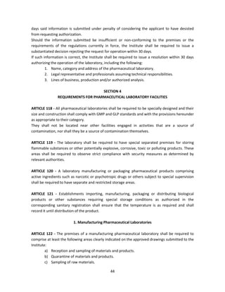 days said information is submitted under penalty of considering the applicant to have desisted
from requesting authorization.
Should the information submitted be insufficient or non-conforming to the premises or the
requirements of the regulations currently in force, the Institute shall be required to issue a
substantiated decision rejecting the request for operation within 30 days.
If such information is correct, the Institute shall be required to issue a resolution within 30 days
authorizing the operation of the laboratory, including the following:
         1. Name, category and address of the pharmaceutical laboratory.
         2. Legal representative and professionals assuming technical responsibilities.
         3. Lines of business, production and/or authorized analysis.

                                     SECTION 4
                REQUIREMENTS FOR PHARMACEUTICAL LABORATORY FACILITIES

ARTICLE 118 - All pharmaceutical laboratories shall be required to be specially designed and their
size and construction shall comply with GMP and GLP standards and with the provisions hereunder
as appropriate to their category.
They shall not be located near other facilities engaged in activities that are a source of
contamination, nor shall they be a source of contamination themselves.

ARTICLE 119 - The laboratory shall be required to have special separated premises for storing
flammable substances or other potentially explosive, corrosive, toxic or polluting products. These
areas shall be required to observe strict compliance with security measures as determined by
relevant authorities.

ARTICLE 120 - A laboratory manufacturing or packaging pharmaceutical products comprising
active ingredients such as narcotic or psychotropic drugs or others subject to special supervision
shall be required to have separate and restricted storage areas.

ARTICLE 121 - Establishments importing, manufacturing, packaging or distributing biological
products or other substances requiring special storage conditions as authorized in the
corresponding sanitary registration shall ensure that the temperature is as required and shall
record it until distribution of the product.

                         1. Manufacturing Pharmaceutical Laboratories

ARTICLE 122 - The premises of a manufacturing pharmaceutical laboratory shall be required to
comprise at least the following areas clearly indicated on the approved drawings submitted to the
Institute:
         a) Reception and sampling of materials and products.
         b) Quarantine of materials and products.
         c) Sampling of raw materials.

                                                44
 