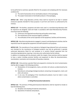 to be performed on premises specially fitted for this purpose and complying with the necessary
conditions for:
        a) The sterile fractionation of non-sterilizable products in final packaging.
        b) The aseptic fractionation of sterilizable products in final packaging.

ARTICLE 126 - When using laboratory animals, these shall be required to be kept in isolated
enclosures specially intended for these purposes in such form and manner as authorized by the
Institute.

ARTICLE 127 - The facilities, equipment and other tools used in a manufacturing laboratory shall
be required to be designed, sized and made in accordance with Good Manufacturing Practices
ensuring at least the following:
       a) Continuous and organized manufacturing and quality control steps.
       b) The maintenance of the necessary hygienic conditions.
       c) The verification of the correct operation of the equipment, facilities and instruments.

ARTICLE 128 - Manufacturing laboratories engaged in research and development activities shall be
required to have the appropriate equipment and staff trained for such purposes.

ARTICLE 129 - The manufacture of raw materials or biological drugs obtained from such processes
and intended for the manufacture of biological products may only be performed in specially
authorized laboratories fitted for such purposes or in sections thereof separated from the
manufacturing laboratories requiring, in any case, prior authorization by the Institute.
In addition to complying with the provisions under this chapter, these premises shall be required
to have a system including exclusive facilities and equipment to allow the decontamination,
neutralization, inactivation and incineration of hazardous materials.

ARTICLE 130 - Only premises specially fitted and prepared to minimize the risk of contamination
shall be able to engage in the following activities:
         a) Manipulation of microorganisms, toxins, and other cell cultures as determined by the
             Institute.
         b) Manufacture and package biological products comprising microorganisms, toxins and
             other cell cultures.
         c) In any case, the packaging of the manufactured products must be made in areas
             where contamination is controlled.

                             2. Fitting Pharmaceutical Laboratories

ARTICLE 131 - The premises of fitting pharmaceutical laboratories shall be required to include at
least the following areas:
         a) Reception and sampling of materials and products.
         b) Quarantine of materials and products.

                                               46
 