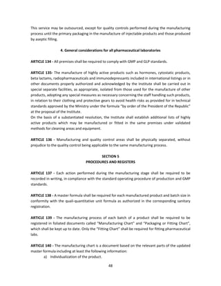 This service may be outsourced, except for quality controls performed during the manufacturing
process until the primary packaging in the manufacture of injectable products and those produced
by aseptic filling.

                  4. General considerations for all pharmaceutical laboratories

ARTICLE 134 - All premises shall be required to comply with GMP and GLP standards.

ARTICLE 135- The manufacture of highly active products such as hormones, cytostatic products,
beta lactams, radiopharmaceuticals and immunodepressants included in international listings or in
other documents properly authorized and acknowledged by the Institute shall be carried out in
special separate facilities, as appropriate, isolated from those used for the manufacture of other
products, adopting any special measures as necessary concerning the staff handling such products,
in relation to their clothing and protective gears to avoid health risks as provided for in technical
standards approved by the Ministry under the formula “by order of the President of the Republic”
at the proposal of the Institute.
On the basis of a substantiated resolution, the Institute shall establish additional lists of highly
active products which may be manufactured or fitted in the same premises under validated
methods for cleaning areas and equipment.

ARTICLE 136 - Manufacturing and quality control areas shall be physically separated, without
prejudice to the quality control being applicable to the same manufacturing process.

                                         SECTION 5
                                  PROCEDURES AND REGISTERS

ARTICLE 137 - Each action performed during the manufacturing stage shall be required to be
recorded in writing, in compliance with the standard operating procedure of production and GMP
standards.

ARTICLE 138 - A master formula shall be required for each manufactured product and batch size in
conformity with the quali-quantitative unit formula as authorized in the corresponding sanitary
registration.

ARTICLE 139 - The manufacturing process of each batch of a product shall be required to be
registered in foliated documents called “Manufacturing Chart” and “Packaging or Fitting Chart”,
which shall be kept up to date. Only the “Fitting Chart” shall be required for fitting pharmaceutical
labs.

ARTICLE 140 - The manufacturing chart is a document based on the relevant parts of the updated
master formula including at least the following information:
        a) Individualization of the product.

                                                 48
 