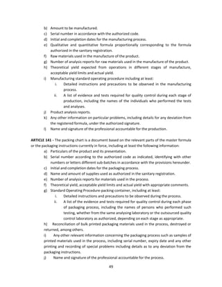 b) Amount to be manufactured.
        c) Serial number in accordance with the authorized code.
        d) Initial and completion dates for the manufacturing process.
        e) Qualitative and quantitative formula proportionally corresponding to the formula
           authorized in the sanitary registration.
        f) Raw materials used in the manufacture of the product.
        g) Number of analysis reports for raw materials used in the manufacture of the product.
        h) Theoretical yield expected from operations in different stages of manufacture,
           acceptable yield limits and actual yield.
        i) Manufacturing standard operating procedure including at least:
               i.    Detailed instructions and precautions to be observed in the manufacturing
                     process.
              ii.    A list of evidence and tests required for quality control during each stage of
                     production, including the names of the individuals who performed the tests
                     and analyses.
        j) Product analysis reports.
        k) Any other information on particular problems, including details for any deviation from
           the registered formula, under the authorized signature.
        l) Name and signature of the professional accountable for the production.

ARTICLE 141 - The packing chart is a document based on the relevant parts of the master formula
or the packaging instructions currently in force, including at least the following information:
        a) Particulars of the product and its presentation.
        b) Serial number according to the authorized code as indicated, identifying with other
            numbers or letters different sub-batches in accordance with the provisions hereunder.
        c) Initial and completion dates for the packaging process.
        d) Name and amount of supplies used as authorized in the sanitary registration.
        e) Number of analysis reports for materials used in the process.
        f) Theoretical yield, acceptable yield limits and actual yield with appropriate comments.
        g) Standard Operating Procedure-packing container, including at least:
                i.   Detailed instructions and precautions to be observed during the process.
               ii.   A list of the evidence and tests required for quality control during each phase
                     of packaging process, including the names of persons who performed such
                     testing, whether from the same analysing laboratory or the outsourced quality
                     control laboratory as authorized, depending on each stage as appropriate.
        h) Reconciliation of bulk printed packaging materials used in the process, destroyed or
        returned, among others.
        i)    Any other relevant information concerning the packaging process such as samples of
        printed materials used in the process, including serial number, expiry date and any other
        printing and recording of special problems including details as to any deviation from the
        packaging instructions.
        j)    Name and signature of the professional accountable for the process.

                                                49
 