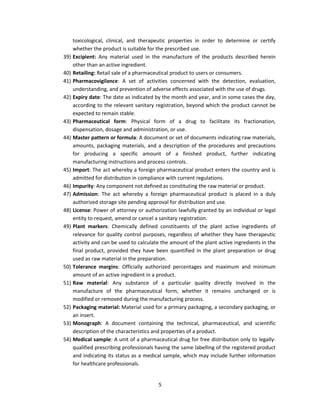 toxicological, clinical, and therapeutic properties in order to determine or certify
      whether the product is suitable for the prescribed use.
39)   Excipient: Any material used in the manufacture of the products described herein
      other than an active ingredient.
40)   Retailing: Retail sale of a pharmaceutical product to users or consumers.
41)   Pharmacovigilance: A set of activities concerned with the detection, evaluation,
      understanding, and prevention of adverse effects associated with the use of drugs.
42)   Expiry date: The date as indicated by the month and year, and in some cases the day,
      according to the relevant sanitary registration, beyond which the product cannot be
      expected to remain stable.
43)   Pharmaceutical form: Physical form of a drug to facilitate its fractionation,
      dispensation, dosage and administration, or use.
44)   Master pattern or formula: A document or set of documents indicating raw materials,
      amounts, packaging materials, and a description of the procedures and precautions
      for producing a specific amount of a finished product, further indicating
      manufacturing instructions and process controls.
45)   Import: The act whereby a foreign pharmaceutical product enters the country and is
      admitted for distribution in compliance with current regulations.
46)   Impurity: Any component not defined as constituting the raw material or product.
47)   Admission: The act whereby a foreign pharmaceutical product is placed in a duly
      authorized storage site pending approval for distribution and use.
48)   License: Power of attorney or authorization lawfully granted by an individual or legal
      entity to request, amend or cancel a sanitary registration.
49)   Plant markers: Chemically defined constituents of the plant active ingredients of
      relevance for quality control purposes, regardless of whether they have therapeutic
      activity and can be used to calculate the amount of the plant active ingredients in the
      final product, provided they have been quantified in the plant preparation or drug
      used as raw material in the preparation.
50)   Tolerance margins: Officially authorized percentages and maximum and minimum
      amount of an active ingredient in a product.
51)   Raw material: Any substance of a particular quality directly involved in the
      manufacture of the pharmaceutical form, whether it remains unchanged or is
      modified or removed during the manufacturing process.
52)   Packaging material: Material used for a primary packaging, a secondary packaging, or
      an insert.
53)   Monograph: A document containing the technical, pharmaceutical, and scientific
      description of the characteristics and properties of a product.
54)   Medical sample: A unit of a pharmaceutical drug for free distribution only to legally-
      qualified prescribing professionals having the same labelling of the registered product
      and indicating its status as a medical sample, which may include further information
      for healthcare professionals.


                                          5
 