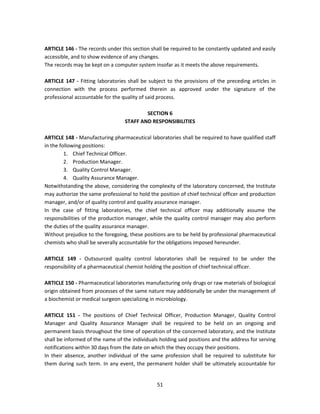 ARTICLE 146 - The records under this section shall be required to be constantly updated and easily
accessible, and to show evidence of any changes.
The records may be kept on a computer system insofar as it meets the above requirements.

ARTICLE 147 - Fitting laboratories shall be subject to the provisions of the preceding articles in
connection with the process performed therein as approved under the signature of the
professional accountable for the quality of said process.

                                          SECTION 6
                                  STAFF AND RESPONSIBILITIES

ARTICLE 148 - Manufacturing pharmaceutical laboratories shall be required to have qualified staff
in the following positions:
         1. Chief Technical Officer.
         2. Production Manager.
         3. Quality Control Manager.
         4. Quality Assurance Manager.
Notwithstanding the above, considering the complexity of the laboratory concerned, the Institute
may authorize the same professional to hold the position of chief technical officer and production
manager, and/or of quality control and quality assurance manager.
In the case of fitting laboratories, the chief technical officer may additionally assume the
responsibilities of the production manager, while the quality control manager may also perform
the duties of the quality assurance manager.
Without prejudice to the foregoing, these positions are to be held by professional pharmaceutical
chemists who shall be severally accountable for the obligations imposed hereunder.

ARTICLE 149 - Outsourced quality control laboratories shall be required to be under the
responsibility of a pharmaceutical chemist holding the position of chief technical officer.

ARTICLE 150 - Pharmaceutical laboratories manufacturing only drugs or raw materials of biological
origin obtained from processes of the same nature may additionally be under the management of
a biochemist or medical surgeon specializing in microbiology.

ARTICLE 151 - The positions of Chief Technical Officer, Production Manager, Quality Control
Manager and Quality Assurance Manager shall be required to be held on an ongoing and
permanent basis throughout the time of operation of the concerned laboratory, and the Institute
shall be informed of the name of the individuals holding said positions and the address for serving
notifications within 30 days from the date on which the they occupy their positions.
In their absence, another individual of the same profession shall be required to substitute for
them during such term. In any event, the permanent holder shall be ultimately accountable for


                                                51
 