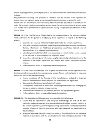 already ongoing processes, without prejudice to any responsibilities for which the substitute could
be liable.
Any professional assuming such positions as substitute shall be required to be registered on
existing forms and registers, giving written notice of this to the Institute on a monthly basis.
Holders who are absent for a period exceeding 48 hours shall be required to be substituted for
under the foregoing conditions upon giving written notice thereof to the Institute. A written notice
shall also be served on the Institute upon substitutes leaving said positions or at the end of their
term of office.

ARTICLE 152 - The Chief Technical Officer shall be the representative of the laboratory before
health authorities for the purposes of observing these regulations in regard to the following
aspects:
        a) Guarantee the accuracy of the information contained in the sanitary registration.
        b) Keep a file containing resolutions concerning the product registration or amendments
           thereof, information for healthcare professionals, advertising material, and all
           documents sent to or received from the Institute.
        c) Submit any information for which he is responsible, in a timely fashion and as required
           by the Institute, in accordance with the provisions hereof.
        d) Ensure that advertising and information on pharmaceutical products conforms to the
           provisions of the sanitary registration and complies with sanitary regulations currently
           in force.
        e) Perform all other duties as assigned by laws and regulations.

ARTICLE 153 - The Production Manager shall be generally responsible for the organization and
development of components in the manufacturing process from a technical point of view, and
particularly accountable for the following:
        a) Ensure compliance of the formula of the manufactured, packaged or imported
             products with the specifications indicated and authorized in the registration.
        b) Observe and enforce Good Manufacturing Practices.
        c) Ensure proper compliance of instructions concerning the manufacture, packaging and
             storage of products, including process controls.
        d) Monitor the maintenance of the premises, facilities and equipment in general.
        e) Perform all other duties as assigned by laws and regulations.

ARTICLE 154 - The Quality Control Manager shall be responsible for the following:
       a) Ensure that the specifications and analytical methodology for each of the raw
           materials, packaging materials, in-process products and finished products conform to
           the sanitary registration, performing or assuming responsibility for the representative
           sampling of each of them in accordance with plans designed and developed on a
           statistical basis.
       b) Accept or reject raw materials, in-process products, finished products and packaging
           materials in accordance with the specifications and methodologies authorized in the

                                                52
 
