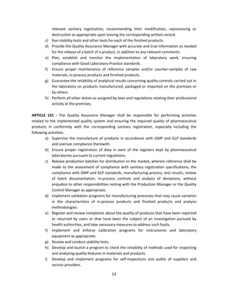 relevant sanitary registration, recommending their modification, reprocessing or
            destruction as appropriate upon leaving the corresponding written record.
       c)   Run stability tests and other tests for each of the finished products.
       d)   Provide the Quality Assurance Manager with accurate and true information as needed
            for the release of a batch of a product, in addition to any relevant comments.
       e)   Plan, establish and monitor the implementation of laboratory work, ensuring
            compliance with Good Laboratory Practice standards.
       f)   Ensure proper maintenance of reference samples and/or counter-samples of raw
            materials, in-process products and finished products.
       g)   Guarantee the reliability of analytical results concerning quality controls carried out in
            the laboratory on products manufactured, packaged or imported on the premises or
            by others.
       h)   Perform all other duties as assigned by laws and regulations relating their professional
            activity at the premises.

ARTICLE 155 - The Quality Assurance Manager shall be responsible for performing activities
related to the implemented quality system and ensuring the required quality of pharmaceutical
products in conformity with the corresponding sanitary registration, especially including the
following activities:
        a) Supervise the manufacture of products in accordance with GMP and GLP standards
            and oversee compliance therewith.
        b) Ensure proper registration of data in each of the registers kept by pharmaceutical
            laboratories pursuant to current regulations.
        c) Release production batches for distribution to the market, wherein reference shall be
            made to the assessment of compliance with sanitary registration specifications, the
            compliance with GMP and GLP standards, manufacturing process, test results, review
            of batch documentation, in-process controls and analysis of deviations, without
            prejudice to other responsibilities resting with the Production Manager or the Quality
            Control Manager as appropriate.
        d) Implement validation programs for manufacturing processes that may cause variation
            in the characteristics of in-process products and finished products and analysis
            methodologies.
        e) Register and review complaints about the quality of products that have been reported
            or returned by users or that have been the subject of an investigation pursued by
            health authorities, and take necessary measures to address such faults.
        f) Implement and enforce calibration programs for instruments and laboratory
            equipment as appropriate.
        g) Review and conduct stability tests.
        h) Develop and launch a program to check the reliability of methods used for inspecting
            and analyzing quality features in materials and products.
        i) Develop and implement programs for self-inspections and audits of suppliers and
            service providers.

                                                 53
 