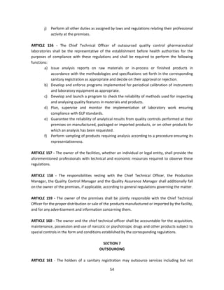 j)   Perform all other duties as assigned by laws and regulations relating their professional
             activity at the premises.

ARTICLE 156 - The Chief Technical Officer of outsourced quality control pharmaceutical
laboratories shall be the representative of the establishment before health authorities for the
purposes of compliance with these regulations and shall be required to perform the following
functions:
        a) Issue analysis reports on raw materials or in-process or finished products in
            accordance with the methodologies and specifications set forth in the corresponding
            sanitary registration as appropriate and decide on their approval or rejection.
        b) Develop and enforce programs implemented for periodical calibration of instruments
            and laboratory equipment as appropriate.
        c) Develop and launch a program to check the reliability of methods used for inspecting
            and analysing quality features in materials and products.
        d) Plan, supervise and monitor the implementation of laboratory work ensuring
            compliance with GLP standards.
        e) Guarantee the reliability of analytical results from quality controls performed at their
            premises on manufactured, packaged or imported products, or on other products for
            which an analysis has been requested.
        f) Perform sampling of products requiring analysis according to a procedure ensuring its
            representativeness.

ARTICLE 157 - The owner of the facilities, whether an individual or legal entity, shall provide the
aforementioned professionals with technical and economic resources required to observe these
regulations.

ARTICLE 158 - The responsibilities resting with the Chief Technical Officer, the Production
Manager, the Quality Control Manager and the Quality Assurance Manager shall additionally fall
on the owner of the premises, if applicable, according to general regulations governing the matter.

ARTICLE 159 - The owner of the premises shall be jointly responsible with the Chief Technical
Officer for the proper distribution or sale of the products manufactured or imported by the facility,
and for any advertisement and information concerning them.

ARTICLE 160 - The owner and the chief technical officer shall be accountable for the acquisition,
maintenance, possession and use of narcotic or psychotropic drugs and other products subject to
special controls in the form and conditions established by the corresponding regulations.

                                            SECTION 7
                                           OUTSOURCING

ARTICLE 161 - The holders of a sanitary registration may outsource services including but not

                                                 54
 