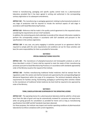 limited to manufacturing, packaging and specific quality control tests to a pharmaceutical
laboratory provided that it has been agreed in writing and authorized in the corresponding
sanitary registration or its subsequent amendments.

ARTICLE 162 - The manufacturing or packaging agreement relating to pharmaceutical products in
any stage of production shall be required to include the technical aspects of said stage in
accordance with Good Manufacturing Practices.

ARTICLE 163 - Reference shall be made in the quality control agreement to the requested actions
considering the requirements set out in GLP standards.
In addition, the contracting party shall undertake to provide all the relevant information needed to
perform the corresponding analysis in accordance with GLP standards and pursuant to the
specifications in the sanitary registration.

ARTICLE 164- In any case, any party engaging in activities pursuant to an agreement shall be
required to comply with the same requirements and conditions set out for those activities and
bear the same responsibilities for them as provided for hereunder.

                                         SECTION 8
                              SPECIAL MANUFACTURING FACILITIES

ARTICLE 165 - The manufacture of phytopharmaceutical and homeopathic products as well as
those described in article 17 herein shall be required to meet the needs of their manufacturing
processes pursuant to Good Manufacturing Practices or in accordance with standards approved by
order of the Ministry issued at the request of the Institute.

ARTICLE 166 - Facilities manufacturing traditional herbal medicines shall be exempt from the
regulations under this section and shall be licensed and supervised by the corresponding Regional
Ministerial Department within the scope of its competence. The technical standards setting the
requirements for facilities storing, fractionating, packaging or performing other activities related
to the manufacture of traditional herbal medicines by hand shall be required to be approved by
order of the Ministry.

                                      SECTION 9
              TERM, CANCELLATION AND SUSPENSION OF THE OPERATING LICENSE

ARTICLE 167 - The operating licence for a pharmaceutical laboratory shall be valid for a three-year
term from the date of grant and may be automatically renewed for successive and equal terms
while not giving grounds for cancellation as provided for herein and as long as manufacturing
specifications from GMP and GLP standards have been observed.
For these purposes, the Institute may inspect and monitor operating conditions at pharmaceutical
laboratories to enforce compliance with current regulations.

                                                55
 