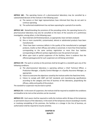 ARTICLE 168 - The operating licence of a pharmaceutical laboratory may be cancelled by a
substantiated decision of the Institute in the following cases:
       a) The owners or their legal representatives have informed that they do not wish to
            continue operating.
       b) The authorized establishment has not been operating for a period of six months.

ARTICLE 169 - Notwithstanding the provisions of the preceding article, the operating license of a
pharmaceutical laboratory may also be cancelled on the basis of the outcome of a preliminary
investigation, among others, in the following cases:
        a) Raw materials and finished products, as appropriate, have not been analyzed.
        b) One or more counterfeit, contaminated, altered or adulterated products have been
            manufactured.
        c) There have been numerous defects in the quality of the manufactured or packaged
            products, insofar as their efficacy and safety is concerned, in more than three batches
            corresponding to the same sanitary registration or more than four batches
            corresponding to different sanitary registrations over the period of one year.
        d) When upon total or partial suspension of the facilities, there is evidence that the
            offences giving grounds for such suspension are still being committed.

ARTICLE 170 - The work or activity on the premises shall be brought to a standstill upon any of the
following conditions:
        a) The pharmaceutical laboratory is operating without a Chief Technical Officer, a
            Production Manager, a Quality Control Manager or a Quality Assurance Manager, as
            appropriate.
        b) Failure to overcome the objections raised by the Institute within the fixed time limits.
        c) Failure to comply with GMP and GLP standards and manufacturing specifications
            according to the category and lines of business of the laboratory, jeopardizing the
            efficacy, safety and quality of the product.
The standstill or suspension may be total or partial.

ARTICLE 171 - In the event of suspension, the Institute shall be required to establish the conditions
and deadline to be met so that activities can be resumed.

ARTICLE 172 - Each owner shall be required to notify the Institute within 30 days of the temporary
or permanent closure of the laboratory. In the event of the temporary closure exceeding 6 months
or involving remodelling of the premises, the facilities or a change in the line of business, an
authorization shall be required to resume activities.

                                           CHAPTER VII
                                            QUALITY


                                                 56
 