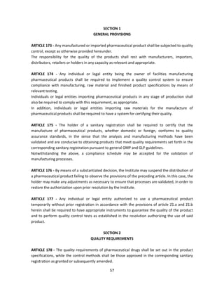 SECTION 1
                                       GENERAL PROVISIONS

ARTICLE 173 - Any manufactured or imported pharmaceutical product shall be subjected to quality
control, except as otherwise provided hereunder.
The responsibility for the quality of the products shall rest with manufacturers, importers,
distributors, retailers or holders in any capacity as relevant and appropriate.

ARTICLE 174 - Any individual or legal entity being the owner of facilities manufacturing
pharmaceutical products shall be required to implement a quality control system to ensure
compliance with manufacturing, raw material and finished product specifications by means of
relevant testing.
Individuals or legal entities importing pharmaceutical products in any stage of production shall
also be required to comply with this requirement, as appropriate.
In addition, individuals or legal entities importing raw materials for the manufacture of
pharmaceutical products shall be required to have a system for certifying their quality.

ARTICLE 175 - The holder of a sanitary registration shall be required to certify that the
manufacture of pharmaceutical products, whether domestic or foreign, conforms to quality
assurance standards, in the sense that the analysis and manufacturing methods have been
validated and are conducive to obtaining products that meet quality requirements set forth in the
corresponding sanitary registration pursuant to general GMP and GLP guidelines.
Notwithstanding the above, a compliance schedule may be accepted for the validation of
manufacturing processes.

ARTICLE 176 - By means of a substantiated decision, the Institute may suspend the distribution of
a pharmaceutical product failing to observe the provisions of the preceding article. In this case, the
holder may make any adjustments as necessary to ensure that processes are validated, in order to
restore the authorization upon prior resolution by the Institute.

ARTICLE 177 - Any individual or legal entity authorized to use a pharmaceutical product
temporarily without prior registration in accordance with the provisions of article 21.a and 21.b
herein shall be required to have appropriate instruments to guarantee the quality of the product
and to perform quality control tests as established in the resolution authorizing the use of said
product.

                                           SECTION 2
                                     QUALITY REQUIREMENTS

ARTICLE 178 - The quality requirements of pharmaceutical drugs shall be set out in the product
specifications, while the control methods shall be those approved in the corresponding sanitary
registration as granted or subsequently amended.

                                                 57
 