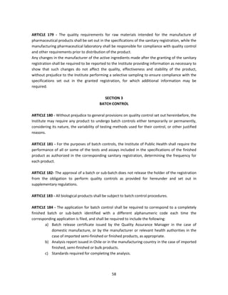 ARTICLE 179 - The quality requirements for raw materials intended for the manufacture of
pharmaceutical products shall be set out in the specifications of the sanitary registration, while the
manufacturing pharmaceutical laboratory shall be responsible for compliance with quality control
and other requirements prior to distribution of the product.
Any changes in the manufacturer of the active ingredients made after the granting of the sanitary
registration shall be required to be reported to the Institute providing information as necessary to
show that such changes do not affect the quality, effectiveness and stability of the product,
without prejudice to the Institute performing a selective sampling to ensure compliance with the
specifications set out in the granted registration, for which additional information may be
required.

                                            SECTION 3
                                          BATCH CONTROL

ARTICLE 180 - Without prejudice to general provisions on quality control set out hereinbefore, the
Institute may require any product to undergo batch controls either temporarily or permanently,
considering its nature, the variability of testing methods used for their control, or other justified
reasons.

ARTICLE 181 - For the purposes of batch controls, the Institute of Public Health shall require the
performance of all or some of the tests and assays included in the specifications of the finished
product as authorized in the corresponding sanitary registration, determining the frequency for
each product.

ARTICLE 182- The approval of a batch or sub-batch does not release the holder of the registration
from the obligation to perform quality controls as provided for hereunder and set out in
supplementary regulations.

ARTICLE 183 - All biological products shall be subject to batch control procedures.

ARTICLE 184 - The application for batch control shall be required to correspond to a completely
finished batch or sub-batch identified with a different alphanumeric code each time the
corresponding application is filed, and shall be required to include the following:
        a) Batch release certificate issued by the Quality Assurance Manager in the case of
           domestic manufacture, or by the manufacturer or relevant health authorities in the
           case of imported semi-finished or finished products, as appropriate.
        b) Analysis report issued in Chile or in the manufacturing country in the case of imported
           finished, semi-finished or bulk products.
        c) Standards required for completing the analysis.




                                                 58
 