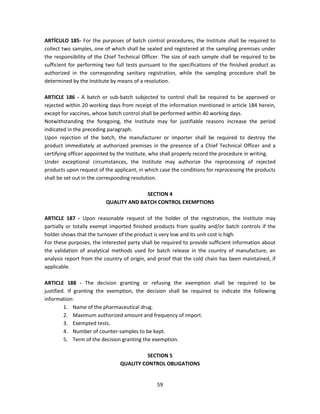 ARTÍCULO 185- For the purposes of batch control procedures, the Institute shall be required to
collect two samples, one of which shall be sealed and registered at the sampling premises under
the responsibility of the Chief Technical Officer. The size of each sample shall be required to be
sufficient for performing two full tests pursuant to the specifications of the finished product as
authorized in the corresponding sanitary registration, while the sampling procedure shall be
determined by the Institute by means of a resolution.

ARTICLE 186 - A batch or sub-batch subjected to control shall be required to be approved or
rejected within 20 working days from receipt of the information mentioned in article 184 herein,
except for vaccines, whose batch control shall be performed within 40 working days.
Notwithstanding the foregoing, the Institute may for justifiable reasons increase the period
indicated in the preceding paragraph.
Upon rejection of the batch, the manufacturer or importer shall be required to destroy the
product immediately at authorized premises in the presence of a Chief Technical Officer and a
certifying officer appointed by the Institute, who shall properly record the procedure in writing.
Under exceptional circumstances, the Institute may authorize the reprocessing of rejected
products upon request of the applicant, in which case the conditions for reprocessing the products
shall be set out in the corresponding resolution.

                                        SECTION 4
                          QUALITY AND BATCH CONTROL EXEMPTIONS

ARTICLE 187 - Upon reasonable request of the holder of the registration, the Institute may
partially or totally exempt imported finished products from quality and/or batch controls if the
holder shows that the turnover of the product is very low and its unit cost is high.
For these purposes, the interested party shall be required to provide sufficient information about
the validation of analytical methods used for batch release in the country of manufacture, an
analysis report from the country of origin, and proof that the cold chain has been maintained, if
applicable.

ARTICLE 188 - The decision granting or refusing the exemption shall be required to be
justified. If granting the exemption, the decision shall be required to indicate the following
information:
         1. Name of the pharmaceutical drug.
         2. Maximum authorized amount and frequency of import.
         3. Exempted tests.
         4. Number of counter-samples to be kept.
         5. Term of the decision granting the exemption.

                                          SECTION 5
                                QUALITY CONTROL OBLIGATIONS


                                               59
 