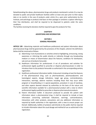 Notwithstanding the above, pharmaceutical drugs and products mentioned in article 21.a may be
donated to public and private healthcare facilities within at least one year prior to their expiry
date or six months in the case of products under article 21.a, upon prior authorization by the
Institute, and said drugs or products shall bear on their package or container a caption referring to
their free distribution, and shall be required to be dispensed to patients under the same
conditions.
The facilities receiving the donation shall be required to give the products for free.

                                          CHAPTER 9
                                ADVERTISING AND INFORMATION

                                          SECTION 1
                                      GENERAL PROVISIONS

ARTICLE 199 - Advertising materials and healthcare professional and patient information about
pharmaceutical drugs shall be governed by the provisions of this Chapter, wherein the definitions
below shall be construed as follows:
       a) Advertising: A set of procedures or activities aimed at highlighting, announcing, raising
            awareness or informing the public directly or indirectly through any broadcasting
            medium or means of dissemination about the features, conditions for distribution,
            sale and use of products hereunder.
       b) Healthcare information for professionals: A set of procedures and activities for
            professionals legally qualified to prescribe or dispense pharmaceuticals in order to
            introduce them to the products hereunder as authorized in the corresponding sanitary
            registration.
       c) Healthcare professional information leaflet: A document including at least the features
            of the pharmaceutical drug, such as pharmacokinetic, pharmacodynamic and
            toxicological aspects, dosage indications, target age group, contraindications,
            interactions, warnings, adverse reactions including those that may occur while
            pregnant or breastfeeding or in special populations, procedure in case of overdose,
            and other aspects deemed relevant by authorities on the basis of the nature and
            scientific information available for a pharmaceutical product with a view to inform
            professionals legally qualified to prescribe or dispense pharmaceutical products.
       d) Patient information leaflet: A document produced to provide the patient with
            information about a pharmaceutical drug. It shall be required to include at least
            information concerning authorized indications, warnings, contraindications,
            interactions with other products, precautions and any additional information as
            required by health authorities in the registration, with a view to ensure proper use
            thereof. Additionally, leaflets of products sold directly to the public shall be required
            to include information about the usual dosage and method of use as authorized in the
            registration.


                                                 62
 