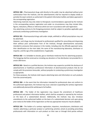 ARTICLE 200 - Pharmaceutical drugs sold directly to the public may be advertised without prior
authorization from the Institute, and the advertisements shall be required to display totally or
partially the exact contents as authorized in the patient information leaflets and labels approved in
the corresponding registration.
Advertising materials may only relate to therapeutic recommendations approved by the Institute
in the corresponding sanitary registration and under no circumstances may they include titles,
figures, indications, effects or references which are not in accordance with said registration.
Any advertising contrary to the foregoing provisions shall be subject to penalties applicable upon
previously conducting a preliminary investigation.

ARTICLE 201 - Pharmaceutical drugs sold under simple, withheld or official prescriptions may not
be advertised.
However, such drugs may be introduced to professionals qualified for prescribing and dispensing
them without prior authorization from of the Institute, through advertisements exclusively
intended to announce their presence in the market, including only the officially approved name,
their identification on the main label, the name of the manufacturing laboratory, distributor or
importer, and the sign of the establishment, if applicable.

ARTICLE 202 - It is forbidden to donate, give or distribute medicines free for advertising purposes.
The foregoing shall be construed as including any donation or free distribution not provided for in
article 198 herein.

ARTICLE 203 - Based on a justified decision, the Institute may suspend or prohibit the disclosure of
advertisements or healthcare professional information of pharmaceutical products that do not
comply with the provisions hereunder, without prejudice to conducting a preliminary investigation
as appropriate.
For these purposes, the Institute shall require advertising texts and information on such products
from the concerned party.

ARTICLE 204 - In the event that the information intended for professionals does not conform to
the authorized registration, the Institute may issue a decision suspending the sanitary registration
and additionally demand the withdrawal of all leaflets.

ARTICLE 205 - The holder of the registration may request the amendment of healthcare
professional and patient information leaflets, which shall be accepted or rejected by the Institute
on the basis of a substantiated decision. Additionally, the Institute may also introduce
amendments to the authorized leaflets on the basis of a substantiated decision and upon giving
prior notice to the holder of the registration so that any appropriate measures may be adopted.

ARTICLE 206 - The holders of a sanitary registration, importers, manufacturers, distributors and
retailers advertising a particular product or performing activities aimed at providing prescribing
professionals with information on such product on their own or through third parties without

                                                 63
 