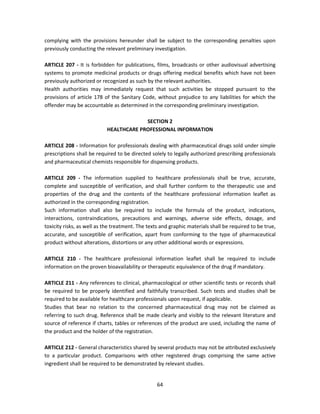 complying with the provisions hereunder shall be subject to the corresponding penalties upon
previously conducting the relevant preliminary investigation.

ARTICLE 207 - It is forbidden for publications, films, broadcasts or other audiovisual advertising
systems to promote medicinal products or drugs offering medical benefits which have not been
previously authorized or recognized as such by the relevant authorities.
Health authorities may immediately request that such activities be stopped pursuant to the
provisions of article 178 of the Sanitary Code, without prejudice to any liabilities for which the
offender may be accountable as determined in the corresponding preliminary investigation.

                                        SECTION 2
                           HEALTHCARE PROFESSIONAL INFORMATION

ARTICLE 208 - Information for professionals dealing with pharmaceutical drugs sold under simple
prescriptions shall be required to be directed solely to legally authorized prescribing professionals
and pharmaceutical chemists responsible for dispensing products.

ARTICLE 209 - The information supplied to healthcare professionals shall be true, accurate,
complete and susceptible of verification, and shall further conform to the therapeutic use and
properties of the drug and the contents of the healthcare professional information leaflet as
authorized in the corresponding registration.
Such information shall also be required to include the formula of the product, indications,
interactions, contraindications, precautions and warnings, adverse side effects, dosage, and
toxicity risks, as well as the treatment. The texts and graphic materials shall be required to be true,
accurate, and susceptible of verification, apart from conforming to the type of pharmaceutical
product without alterations, distortions or any other additional words or expressions.

ARTICLE 210 - The healthcare professional information leaflet shall be required to include
information on the proven bioavailability or therapeutic equivalence of the drug if mandatory.

ARTICLE 211 - Any references to clinical, pharmacological or other scientific tests or records shall
be required to be properly identified and faithfully transcribed. Such tests and studies shall be
required to be available for healthcare professionals upon request, if applicable.
Studies that bear no relation to the concerned pharmaceutical drug may not be claimed as
referring to such drug. Reference shall be made clearly and visibly to the relevant literature and
source of reference if charts, tables or references of the product are used, including the name of
the product and the holder of the registration.

ARTICLE 212 - General characteristics shared by several products may not be attributed exclusively
to a particular product. Comparisons with other registered drugs comprising the same active
ingredient shall be required to be demonstrated by relevant studies.


                                                  64
 