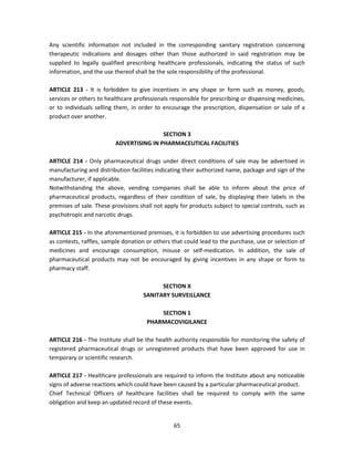 Any scientific information not included in the corresponding sanitary registration concerning
therapeutic indications and dosages other than those authorized in said registration may be
supplied to legally qualified prescribing healthcare professionals, indicating the status of such
information, and the use thereof shall be the sole responsibility of the professional.

ARTICLE 213 - It is forbidden to give incentives in any shape or form such as money, goods,
services or others to healthcare professionals responsible for prescribing or dispensing medicines,
or to individuals selling them, in order to encourage the prescription, dispensation or sale of a
product over another.

                                         SECTION 3
                         ADVERTISING IN PHARMACEUTICAL FACILITIES

ARTICLE 214 - Only pharmaceutical drugs under direct conditions of sale may be advertised in
manufacturing and distribution facilities indicating their authorized name, package and sign of the
manufacturer, if applicable.
Notwithstanding the above, vending companies shall be able to inform about the price of
pharmaceutical products, regardless of their condition of sale, by displaying their labels in the
premises of sale. These provisions shall not apply for products subject to special controls, such as
psychotropic and narcotic drugs.

ARTICLE 215 - In the aforementioned premises, it is forbidden to use advertising procedures such
as contests, raffles, sample donation or others that could lead to the purchase, use or selection of
medicines and encourage consumption, misuse or self-medication. In addition, the sale of
pharmaceutical products may not be encouraged by giving incentives in any shape or form to
pharmacy staff.

                                          SECTION X
                                    SANITARY SURVEILLANCE

                                          SECTION 1
                                      PHARMACOVIGILANCE

ARTICLE 216 - The Institute shall be the health authority responsible for monitoring the safety of
registered pharmaceutical drugs or unregistered products that have been approved for use in
temporary or scientific research.

ARTICLE 217 - Healthcare professionals are required to inform the Institute about any noticeable
signs of adverse reactions which could have been caused by a particular pharmaceutical product.
Chief Technical Officers of healthcare facilities shall be required to comply with the same
obligation and keep an updated record of these events.


                                                65
 