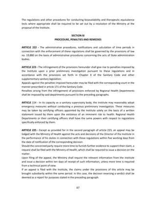 The regulations and other procedures for conducting bioavailability and therapeutic equivalence
tests where appropriate shall be required to be set out by a resolution of the Ministry at the
proposal of the Institute.

                                         SECTION XI
                             PROCEDURE, PENALTIES AND REMEDIES

ARTICLE 222 - The administrative procedures, notifications and calculation of time periods in
connection with the enforcement of these regulations shall be governed by the provisions of law
no. 19,880 on the basis of administrative procedures concerning the acts of State administration
bodies.

ARTICLE 223 - The infringement of the provisions hereunder shall give rise to penalties imposed by
the Institute upon a prior preliminary investigation pursuant to these regulations and in
accordance with the provisions set forth in Chapter X of the Sanitary Code and other
supplementary sanitary legislation.
Appeals against the penalties imposed hereunder may be filed with the corresponding court in the
manner prescribed in article 171 of the Sanitary Code.
Penalties arising from the infringement of provisions enforced by Regional Health Departments
shall be imposed by said departments pursuant to the preceding paragraphs.

ARTICLE 224 - In its capacity as a sanitary supervisory body, the Institute may reasonably adopt
emergency measures without conducting a previous preliminary investigation. These measures
may be taken by certifying officers appointed by the Institute solely on the basis of a written
statement issued by them upon the existence of an imminent risk to health. Regional Health
Departments or their certifying officers shall have the same powers with respect to regulations
specifically enforced by them.

ARTICLE 225 - Except as provided for in the second paragraph of article 223, an appeal may be
lodged with the Ministry of Health against the acts and decisions of the Director of the Institute in
the performance of his duties in connection with these regulations within five working days from
the date of notification of the corresponding decision.
Should the concerned party require more time to furnish further evidence to support their claim, a
request shall be filed with the Ministry of Health, which shall be required to issue a decision on the
matter.
Upon filing of the appeal, the Ministry shall require the relevant information from the Institute
and issue a decision within ten days of receipt of such information, unless more time is required
from a technical point of view.
If an appeal is filed with the Institute, the claims under the provisions of this article may be
brought subsidiarily within the same period. In this case, the decision reversing a verdict shall be
deemed as a report for purposes stated in the preceding paragraph.


                                                 67
 