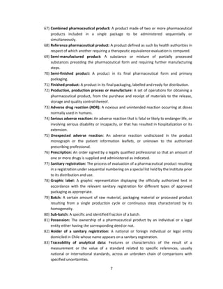 67) Combined pharmaceutical product: A product made of two or more pharmaceutical
    products included in a single package to be administered sequentially or
    simultaneously.
68) Reference pharmaceutical product: A product defined as such by health authorities in
    respect of which another requiring a therapeutic equivalence evaluation is compared.
69) Semi-manufactured product: A substance or mixture of partially processed
    substances preceding the pharmaceutical form and requiring further manufacturing
    steps.
70) Semi-finished product: A product in its final pharmaceutical form and primary
    packaging.
71) Finished product: A product in its final packaging, labelled and ready for distribution.
72) Production, production process or manufacture: A set of operations for obtaining a
    pharmaceutical product, from the purchase and receipt of materials to the release,
    storage and quality control thereof.
73) Adverse drug reaction (ADR): A noxious and unintended reaction occurring at doses
    normally used in humans.
74) Serious adverse reaction: An adverse reaction that is fatal or likely to endanger life, or
    involving serious disability or incapacity, or that has resulted in hospitalization or its
    extension.
75) Unexpected adverse reaction: An adverse reaction undisclosed in the product
    monograph or the patient information leaflets, or unknown to the authorized
    prescribing professional.
76) Prescription: An order signed by a legally qualified professional so that an amount of
    one or more drugs is supplied and administered as indicated.
77) Sanitary registration: The process of evaluation of a pharmaceutical product resulting
    in a registration under sequential numbering on a special list held by the Institute prior
    to its distribution and use.
78) Graphic label: A graphic representation displaying the officially authorized text in
    accordance with the relevant sanitary registration for different types of approved
    packaging as appropriate.
79) Batch: A certain amount of raw material, packaging material or processed product
    resulting from a single production cycle or continuous steps characterized by its
    homogeneity.
80) Sub-batch: A specific and identified fraction of a batch.
81) Possession: The ownership of a pharmaceutical product by an individual or a legal
    entity either having the corresponding deed or not.
82) Holder of a sanitary registration: A national or foreign individual or legal entity
    domiciled in Chile whose name appears on a sanitary registration.
83) Traceability of analytical data: Features or characteristics of the result of a
    measurement or the value of a standard related to specific references, usually
    national or international standards, across an unbroken chain of comparisons with
    specified uncertainties.

                                          7
 