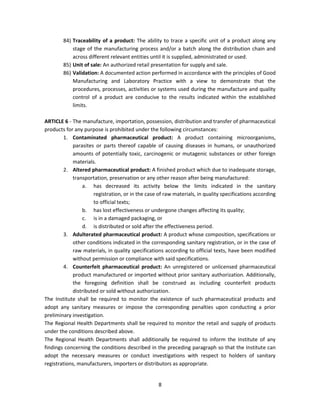 84) Traceability of a product: The ability to trace a specific unit of a product along any
            stage of the manufacturing process and/or a batch along the distribution chain and
            across different relevant entities until it is supplied, administrated or used.
        85) Unit of sale: An authorized retail presentation for supply and sale.
        86) Validation: A documented action performed in accordance with the principles of Good
            Manufacturing and Laboratory Practice with a view to demonstrate that the
            procedures, processes, activities or systems used during the manufacture and quality
            control of a product are conducive to the results indicated within the established
            limits.

ARTICLE 6 - The manufacture, importation, possession, distribution and transfer of pharmaceutical
products for any purpose is prohibited under the following circumstances:
        1. Contaminated pharmaceutical product: A product containing microorganisms,
            parasites or parts thereof capable of causing diseases in humans, or unauthorized
            amounts of potentially toxic, carcinogenic or mutagenic substances or other foreign
            materials.
        2. Altered pharmaceutical product: A finished product which due to inadequate storage,
            transportation, preservation or any other reason after being manufactured:
                a. has decreased its activity below the limits indicated in the sanitary
                     registration, or in the case of raw materials, in quality specifications according
                     to official texts;
                b. has lost effectiveness or undergone changes affecting its quality;
                c. is in a damaged packaging, or
                d. is distributed or sold after the effectiveness period.
        3. Adulterated pharmaceutical product: A product whose composition, specifications or
            other conditions indicated in the corresponding sanitary registration, or in the case of
            raw materials, in quality specifications according to official texts, have been modified
            without permission or compliance with said specifications.
        4. Counterfeit pharmaceutical product: An unregistered or unlicensed pharmaceutical
            product manufactured or imported without prior sanitary authorization. Additionally,
            the foregoing definition shall be construed as including counterfeit products
            distributed or sold without authorization.
The Institute shall be required to monitor the existence of such pharmaceutical products and
adopt any sanitary measures or impose the corresponding penalties upon conducting a prior
preliminary investigation.
The Regional Health Departments shall be required to monitor the retail and supply of products
under the conditions described above.
The Regional Health Departments shall additionally be required to inform the Institute of any
findings concerning the conditions described in the preceding paragraph so that the Institute can
adopt the necessary measures or conduct investigations with respect to holders of sanitary
registrations, manufacturers, importers or distributors as appropriate.


                                                  8
 