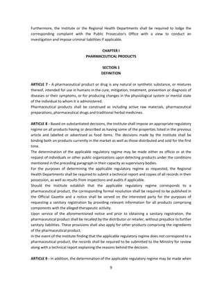 Furthermore, the Institute or the Regional Health Departments shall be required to lodge the
corresponding complaint with the Public Prosecutor's Office with a view to conduct an
investigation and impose criminal liabilities if applicable.

                                         CHAPTER I
                                  PHARMACEUTICAL PRODUCTS

                                            SECTION 1
                                            DEFINITION

ARTICLE 7 - A pharmaceutical product or drug is any natural or synthetic substance, or mixtures
thereof, intended for use in humans in the cure, mitigation, treatment, prevention or diagnosis of
diseases or their symptoms, or for producing changes in the physiological system or mental state
of the individual to whom it is administered.
Pharmaceutical products shall be construed as including active raw materials, pharmaceutical
preparations, pharmaceutical drugs and traditional herbal medicines.

ARTICLE 8 - Based on substantiated decisions, the Institute shall impose an appropriate regulatory
regime on all products having or described as having some of the properties listed in the previous
article and labelled or advertised as food items. The decisions made by the Institute shall be
binding both on products currently in the market as well as those distributed and sold for the first
time.
The determination of the applicable regulatory regime may be made either ex officio or at the
request of individuals or other public organizations upon detecting products under the conditions
mentioned in the preceding paragraph in their capacity as supervisory bodies.
For the purposes of determining the applicable regulatory regime as requested, the Regional
Health Departments shall be required to submit a technical report and copies of all records in their
possession, as well as results from inspections and audits if applicable.
Should the Institute establish that the applicable regulatory regime corresponds to a
pharmaceutical product, the corresponding formal resolution shall be required to be published in
the Official Gazette and a notice shall be served on the interested party for the purposes of
requesting a sanitary registration by providing relevant information for all products comprising
components with the alleged therapeutic activity.
Upon service of the aforementioned notice and prior to obtaining a sanitary registration, the
pharmaceutical product shall be recalled by the distributor or retailer, without prejudice to further
sanitary liabilities. These provisions shall also apply for other products comprising the ingredients
of the pharmaceutical product.
In the event of the Institute finding that the applicable regulatory regime does not correspond to a
pharmaceutical product, the records shall be required to be submitted to the Ministry for review
along with a technical report explaining the reasons behind the decision.

ARTICLE 9 - In addition, the determination of the applicable regulatory regime may be made when

                                                 9
 