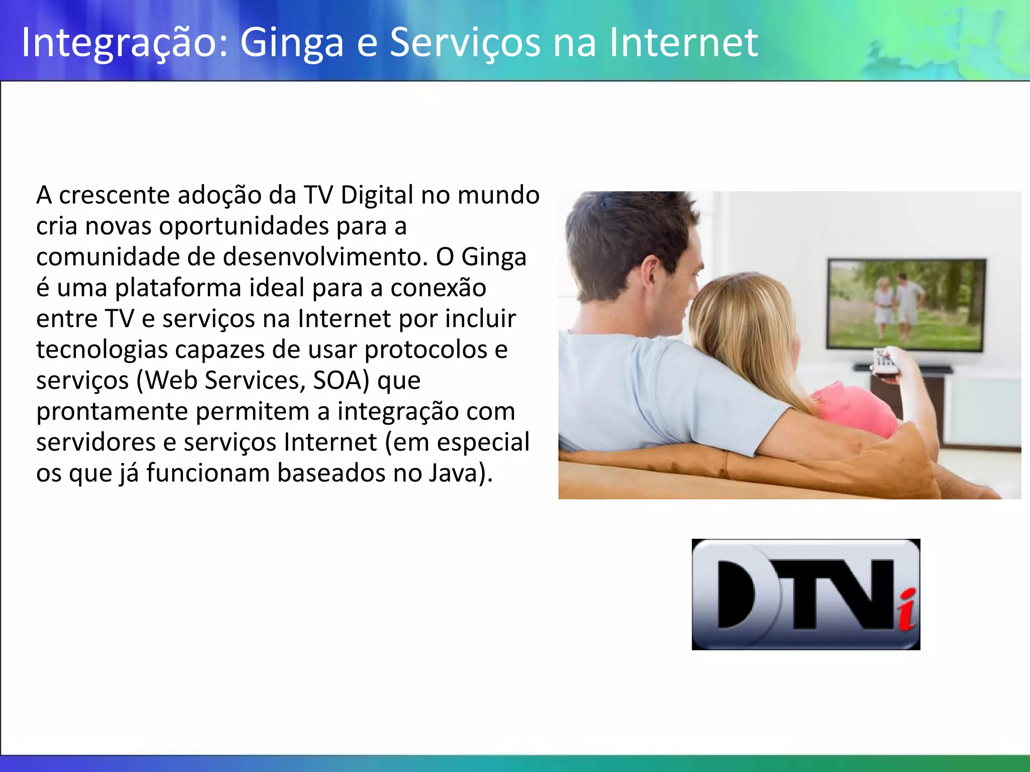 Integração: Ginga e Serviços na Internet


A crescente adoção da TV Digital no mundo
cria novas oportunidades para a
comunidade de desenvolvimento. O Ginga
é uma plataforma ideal para a conexão
entre TV e serviços na Internet por incluir
tecnologias capazes de usar protocolos e
serviços (Web Services, SOA) que
prontamente permitem a integração com
servidores e serviços Internet (em especial
os que já funcionam baseados no Java).
 