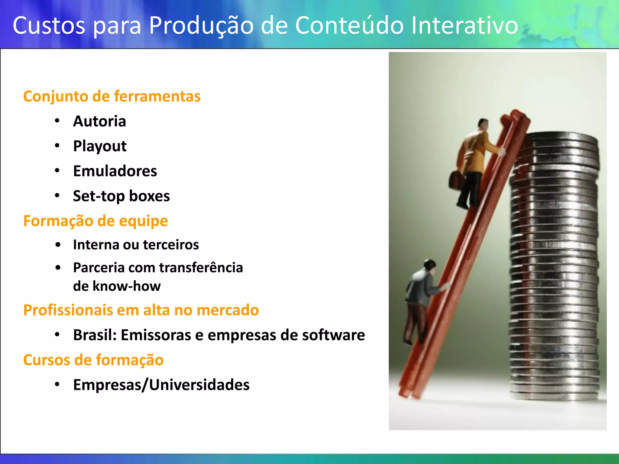 Custos para Produção de Conteúdo Interativo

Conjunto de ferramentas
    • Autoria
    • Playout
    • Emuladores
    • Set-top boxes
Formação de equipe
    • Interna ou terceiros
    • Parceria com transferência
      de know-how
Profissionais em alta no mercado
    • Brasil: Emissoras e empresas de software
Cursos de formação
    • Empresas/Universidades
 