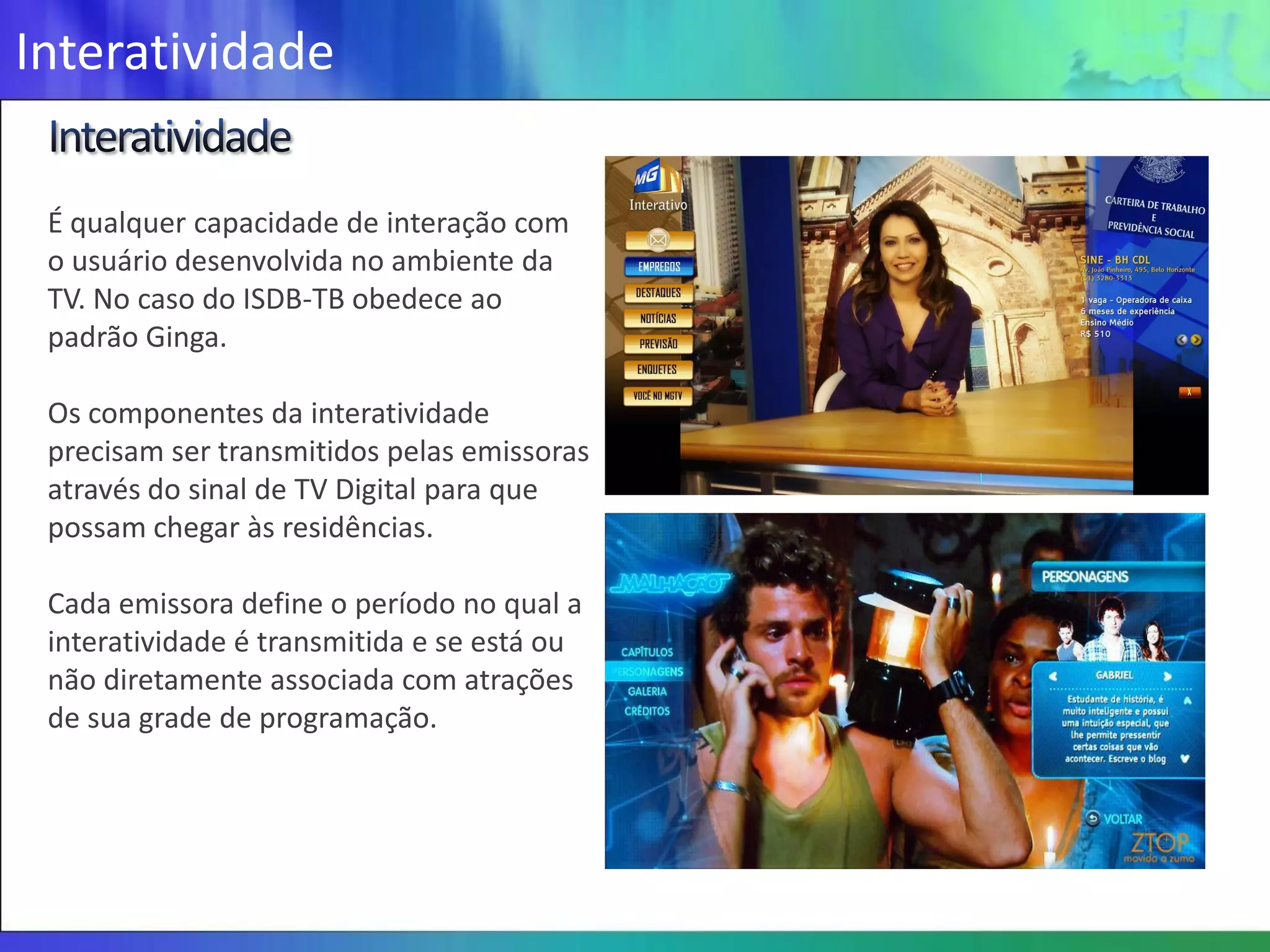Interatividade

 É qualquer capacidade de interação com
 o usuário desenvolvida no ambiente da
 TV. No caso do ISDB-TB obedece ao
 padrão Ginga.

 Os componentes da interatividade
 precisam ser transmitidos pelas emissoras
 através do sinal de TV Digital para que
 possam chegar às residências.

 Cada emissora define o período no qual a
 interatividade é transmitida e se está ou
 não diretamente associada com atrações
 de sua grade de programação.
 