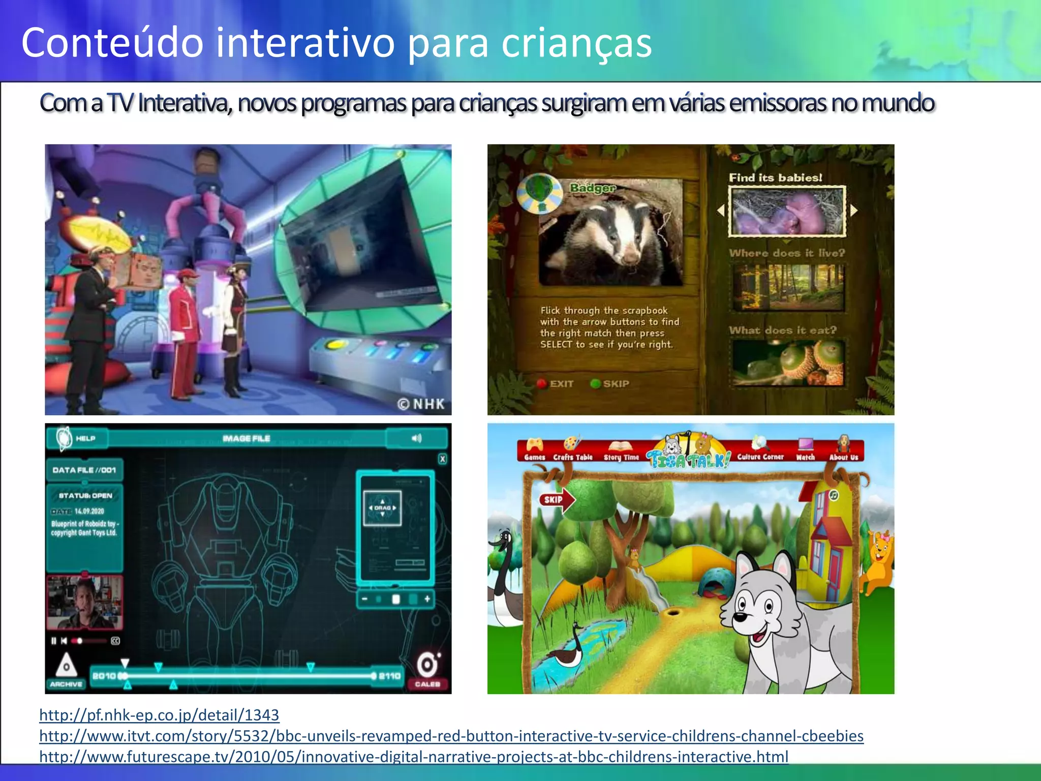 Conteúdo interativo para crianças




http://pf.nhk-ep.co.jp/detail/1343
http://www.itvt.com/story/5532/bbc-unveils-revamped-red-button-interactive-tv-service-childrens-channel-cbeebies
http://www.futurescape.tv/2010/05/innovative-digital-narrative-projects-at-bbc-childrens-interactive.html
 