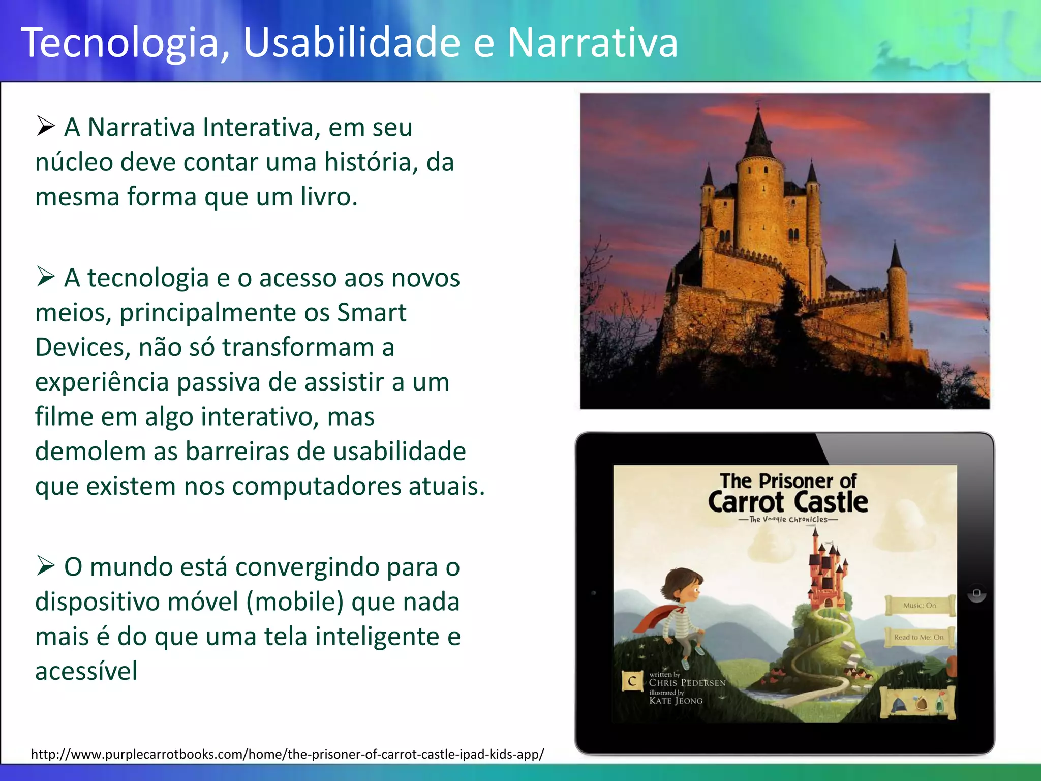 Tecnologia, Usabilidade e Narrativa
 A Narrativa Interativa, em seu
núcleo deve contar uma história, da
mesma forma que um livro.

 A tecnologia e o acesso aos novos
meios, principalmente os Smart
Devices, não só transformam a
experiência passiva de assistir a um
filme em algo interativo, mas
demolem as barreiras de usabilidade
que existem nos computadores atuais.

 O mundo está convergindo para o
dispositivo móvel (mobile) que nada
mais é do que uma tela inteligente e
acessível

http://www.purplecarrotbooks.com/home/the-prisoner-of-carrot-castle-ipad-kids-app/
 