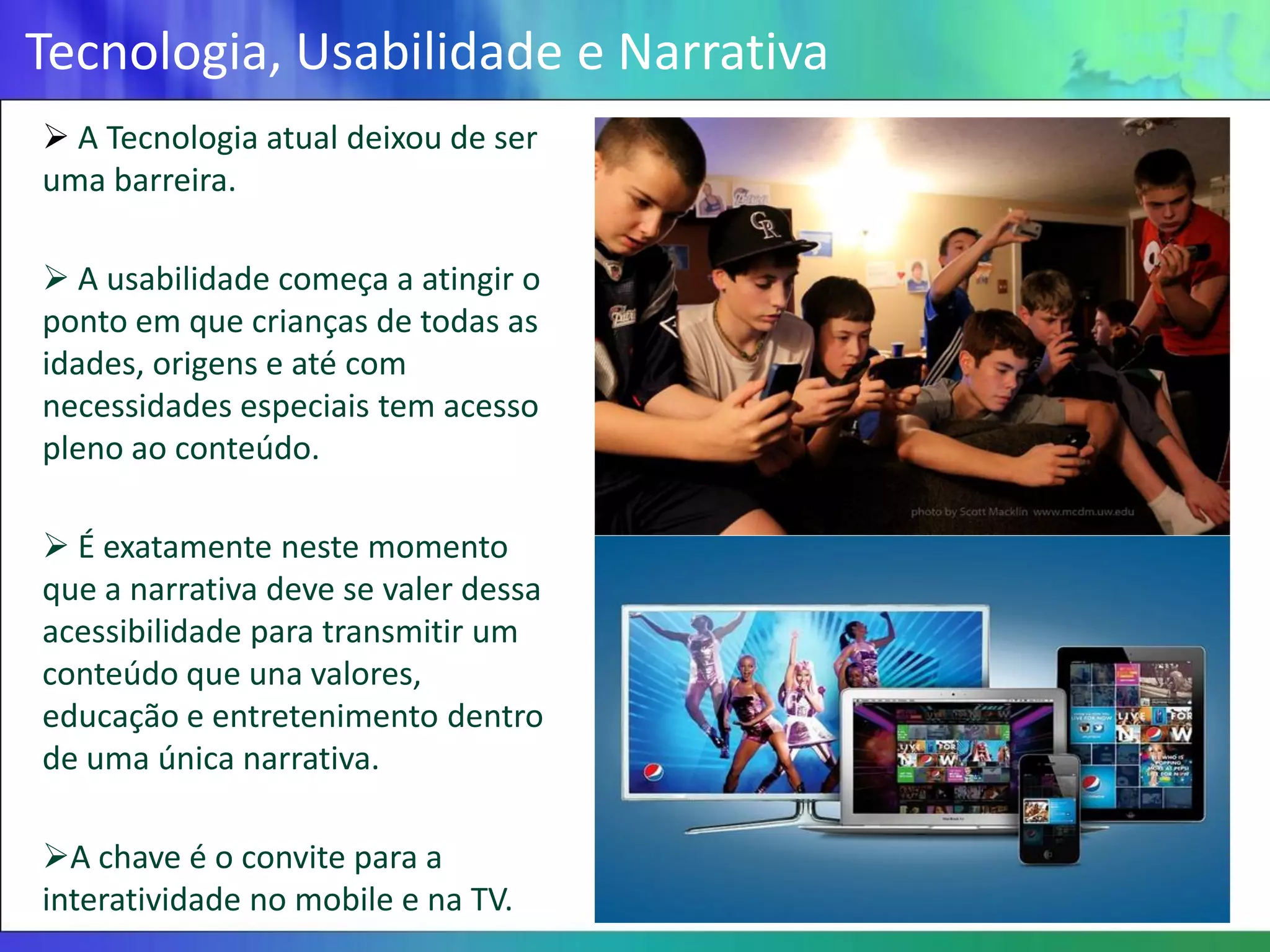 Tecnologia, Usabilidade e Narrativa
 A Tecnologia atual deixou de ser
uma barreira.

 A usabilidade começa a atingir o
ponto em que crianças de todas as
idades, origens e até com
necessidades especiais tem acesso
pleno ao conteúdo.

 É exatamente neste momento
que a narrativa deve se valer dessa
acessibilidade para transmitir um
conteúdo que una valores,
educação e entretenimento dentro
de uma única narrativa.

A chave é o convite para a
interatividade no mobile e na TV.
 