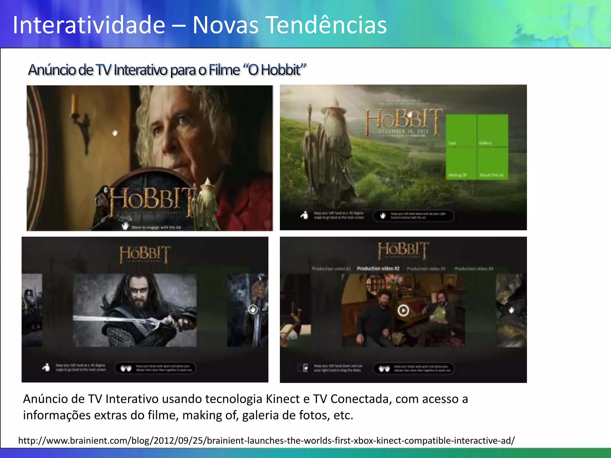 Interatividade – Novas Tendências




 Anúncio de TV Interativo usando tecnologia Kinect e TV Conectada, com acesso a
 informações extras do filme, making of, galeria de fotos, etc.
http://www.brainient.com/blog/2012/09/25/brainient-launches-the-worlds-first-xbox-kinect-compatible-interactive-ad/
 