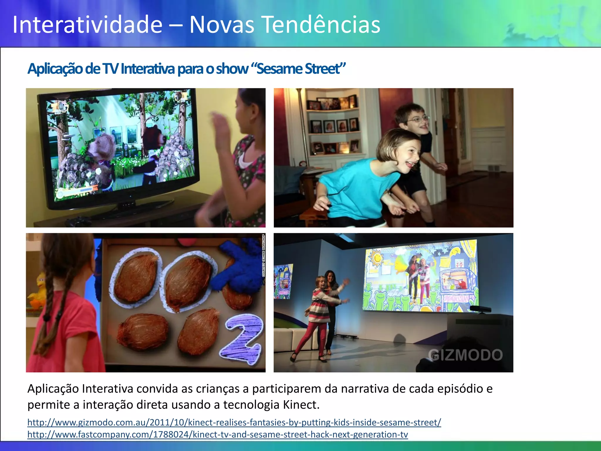 Interatividade – Novas Tendências
 Aplicação de TV Interativa para o show “Sesame Street”




 Aplicação Interativa convida as crianças a participarem da narrativa de cada episódio e
 permite a interação direta usando a tecnologia Kinect.
 http://www.gizmodo.com.au/2011/10/kinect-realises-fantasies-by-putting-kids-inside-sesame-street/
 http://www.fastcompany.com/1788024/kinect-tv-and-sesame-street-hack-next-generation-tv
 
