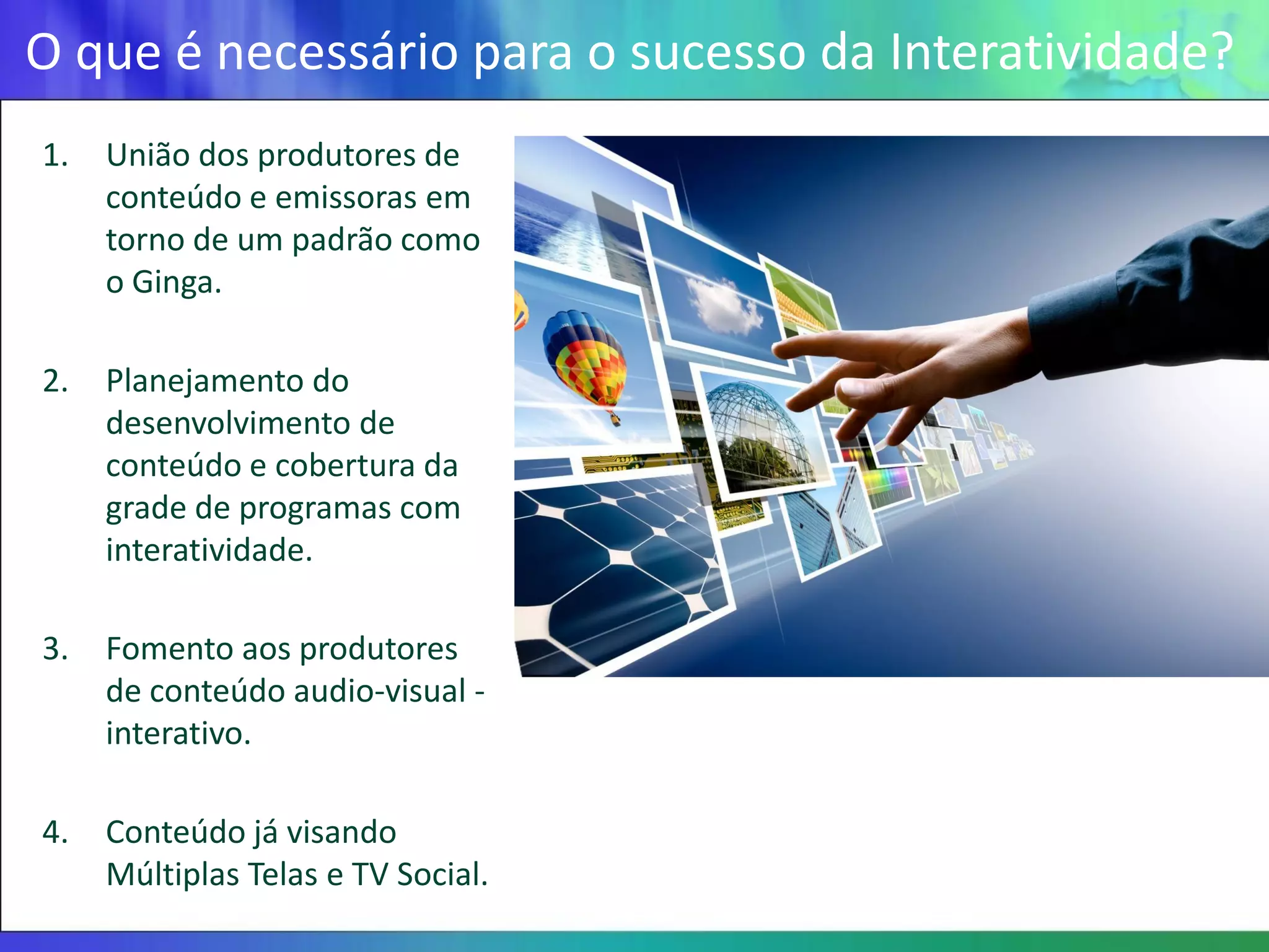 O que é necessário para o sucesso da Interatividade?
1.   União dos produtores de
     conteúdo e emissoras em
     torno de um padrão como
     o Ginga.

2.   Planejamento do
     desenvolvimento de
     conteúdo e cobertura da
     grade de programas com
     interatividade.

3.   Fomento aos produtores
     de conteúdo audio-visual -
     interativo.

4.   Conteúdo já visando
     Múltiplas Telas e TV Social.
 