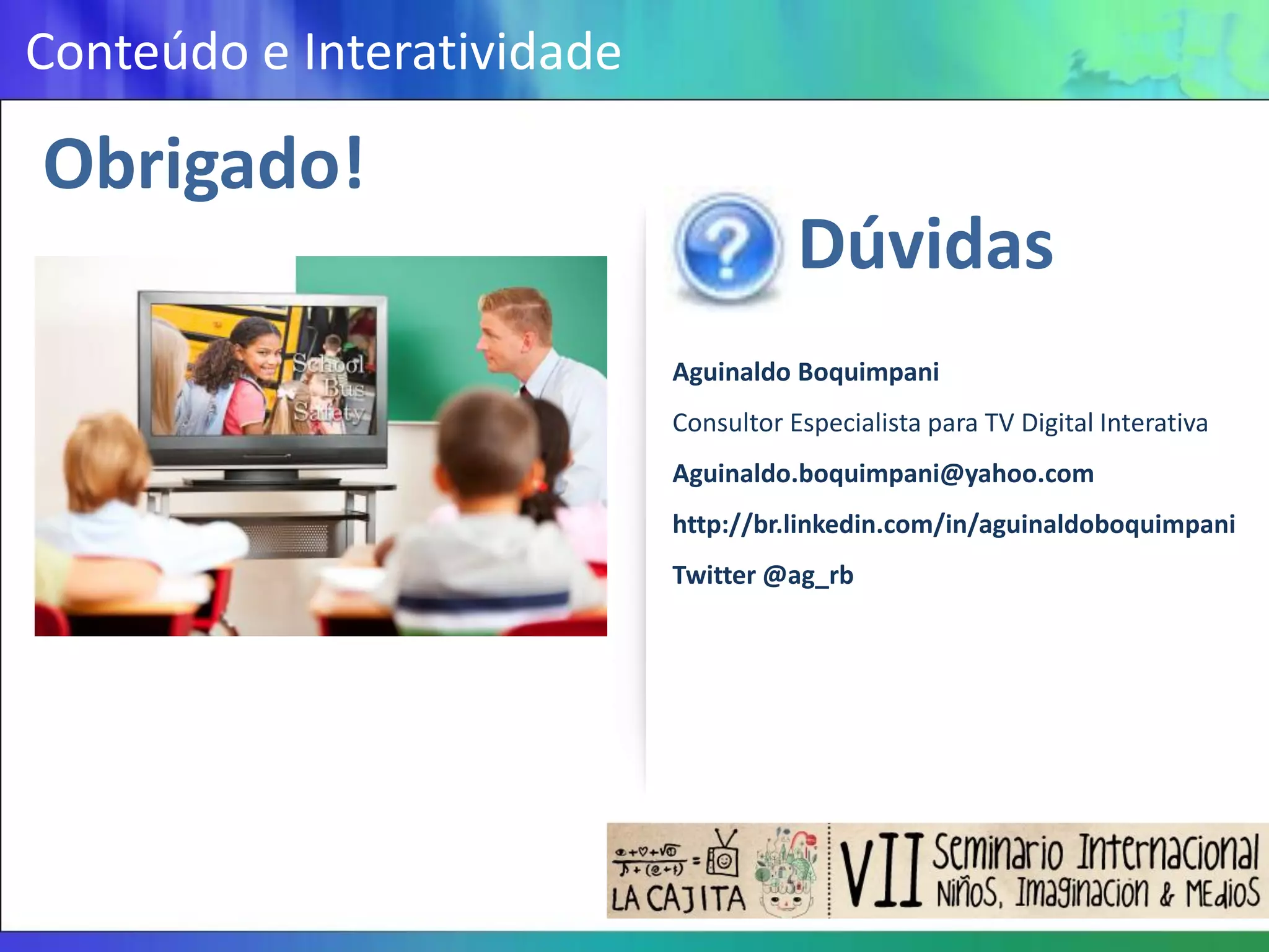 Conteúdo e Interatividade

Obrigado!
                                       Dúvidas
                            Aguinaldo Boquimpani
                            Consultor Especialista para TV Digital Interativa
                            Aguinaldo.boquimpani@yahoo.com
                            http://br.linkedin.com/in/aguinaldoboquimpani
                            Twitter @ag_rb
 