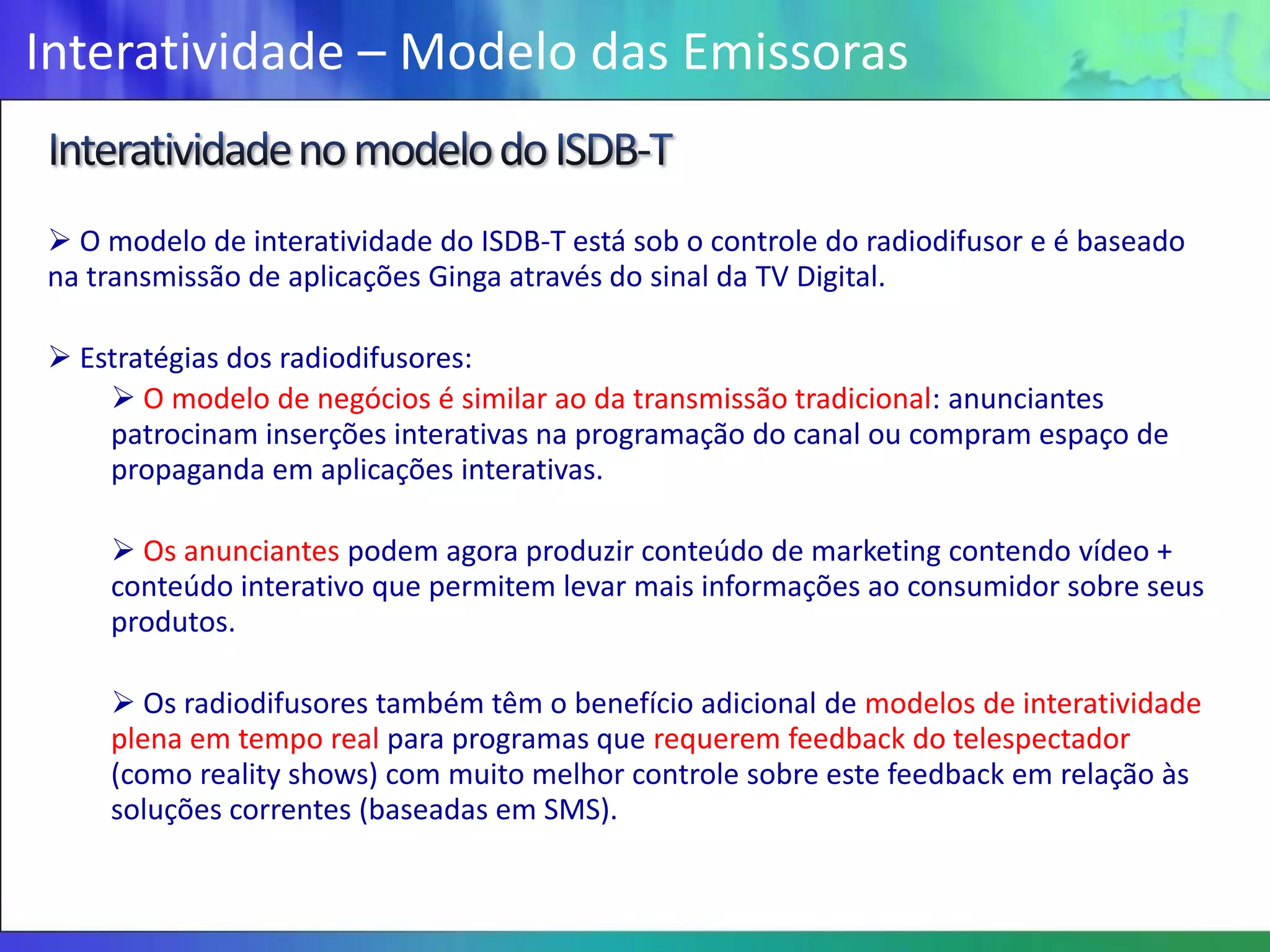 Interatividade – Modelo das Emissoras


 O modelo de interatividade do ISDB-T está sob o controle do radiodifusor e é baseado
na transmissão de aplicações Ginga através do sinal da TV Digital.

 Estratégias dos radiodifusores:
     O modelo de negócios é similar ao da transmissão tradicional: anunciantes
    patrocinam inserções interativas na programação do canal ou compram espaço de
    propaganda em aplicações interativas.

     Os anunciantes podem agora produzir conteúdo de marketing contendo vídeo +
    conteúdo interativo que permitem levar mais informações ao consumidor sobre seus
    produtos.

     Os radiodifusores também têm o benefício adicional de modelos de interatividade
    plena em tempo real para programas que requerem feedback do telespectador
    (como reality shows) com muito melhor controle sobre este feedback em relação às
    soluções correntes (baseadas em SMS).
 