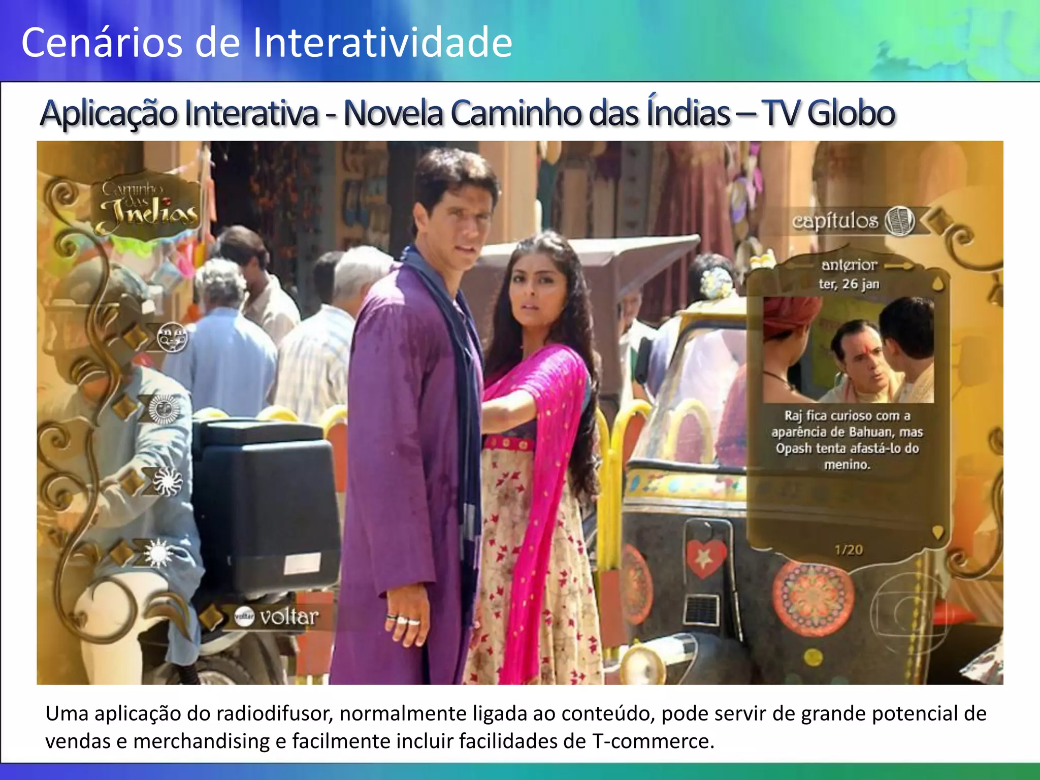 Cenários de Interatividade




 Uma aplicação do radiodifusor, normalmente ligada ao conteúdo, pode servir de grande potencial de
 vendas e merchandising e facilmente incluir facilidades de T-commerce.
 