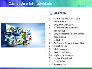 Conteúdo e Interatividade


                       1.    Interatividade: Cenários e
                             Arquitetura
                       2.    Ginga no Mercado
                       3.    Interatividade avançada:
                             Tendências
                       4.    Ginga: Integração com Novas
                             Tecnologias
                       5.    Cloud TV
                       6.    Ambiente Ginga e Server Side
                       7.    Smart Devices
                       8.    Multi-screen
                       9.    Novos padrões
                       10.   Inglaterra: Youview
                       11.   Japão: Hybridcast
                       12.   Conclusões
                       13.   Referências
 